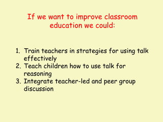 If we want to improve classroom
          education we could:


1. Train teachers in strategies for using talk
   effectively
2. Teach children how to use talk for
   reasoning
3. Integrate teacher-led and peer group
   discussion
 