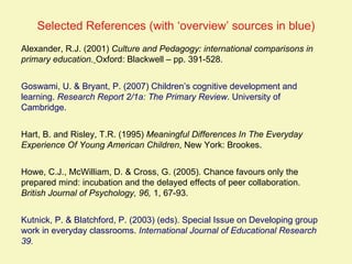 Selected References (with ‘overview’ sources in blue)
Alexander, R.J. (2001) Culture and Pedagogy: international comparisons in
primary education. Oxford: Blackwell – pp. 391-528.


Goswami, U. & Bryant, P. (2007) Children’s cognitive development and
learning. Research Report 2/1a: The Primary Review. University of
Cambridge.


Hart, B. and Risley, T.R. (1995) Meaningful Differences In The Everyday
Experience Of Young American Children, New York: Brookes.


Howe, C.J., McWilliam, D. & Cross, G. (2005). Chance favours only the
prepared mind: incubation and the delayed effects of peer collaboration.
British Journal of Psychology, 96, 1, 67-93.


Kutnick, P. & Blatchford, P. (2003) (eds). Special Issue on Developing group
work in everyday classrooms. International Journal of Educational Research
39.
 