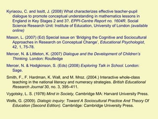Kyriacou, C. and Issitt, J. (2008) What characterizes effective teacher-pupil
   dialogue to promote conceptual understanding in mathematics lessons in
   England in Key Stages 2 and 3?. EPPI-Centre Report no. 1604R. Social
   Science Research Unit: Institute of Education, University of London (available
   online)
Mason, L. (2007) (Ed) Special issue on ‘Bridging the Cognitive and Sociocultural
  Approaches in Research on Conceptual Change’, Educational Psychologist,
  42, 1, 75-78.
Mercer, N. & Littleton, K. (2007) Dialogue and the Development of Children’s
  Thinking. London: Routledge
Mercer, N. & Hodgkinson, S. (Eds) (2008) Exploring Talk in School. London:
  Sage.
Smith, F., F. Hardman, K. Wall, and M. Mroz. (2004.) Interactive whole-class
  teaching in the national literacy and numeracy strategies. British Educational
  Research Journal 30, no. 3, 395–411.
Vygotsky, L. S. (1978) Mind in Society, Cambridge MA: Harvard University Press.
Wells, G. (2009). Dialogic inquiry: Toward A Sociocultural Practice And Theory Of
  Education (Second Edition). Cambridge: Cambridge University Press.
 