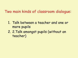 Two main kinds of classroom dialogue:

 1. Talk between a teacher and one or
    more pupils
 2. 2.Talk amongst pupils (without an
    teacher)
 