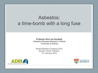 Asbestos:
a time-bomb with a long fuse
Professor Nico van Zandwijk
Asbestos Diseases Research Institute
University of Sydney
World Asbestos Congress 2015
Karachi, Sindh, Pakistan
31st January 2015
 