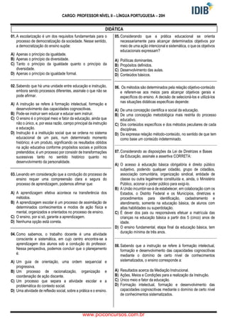 CARGO: PROFESSOR NÍVEL II – LÍNGUA PORTUGUESA – 20H
DIDÁTICA
01. A escolarização é um dos requisitos fundamentais para o
processo de democratização da sociedade. Nesse sentido,
a democratização do ensino supõe:
A) Apenas o princípio da igualdade.
B) Apenas o princípio da diversidade.
C) Tanto o princípio da igualdade quanto o princípio da
diversidade.
D) Apenas o princípio da igualdade formal.
02. Sabendo que há uma unidade entre educação e instrução,
embora sendo processos diferentes, assinale o que não se
pode afirmar.
A) A instrução se refere à formação intelectual, formação e
desenvolvimento das capacidades cognoscitivas.
B) Pode-se instruir sem educar e educar sem instruir.
C) O ensino é o principal meio e fator da educação, ainda que
não o único, e, por essa razão, campo principal da instrução
e educação.
D) Instrução é a instituição social que se ordena no sistema
educacional de um país, num determinado momento
histórico; é um produto, significando os resultados obtidos
na ação educativa conforme propósitos sociais e políticos
pretendidos; é um processo por consistir de transformações
sucessivas tanto no sentido histórico quanto no
desenvolvimento da personalidade.
03. Levando em consideração que a condução do processo de
ensino requer uma compreensão clara e segura do
processo de aprendizagem, podemos afirmar que:
A) A aprendizagem efetiva acontece na transferência dos
métodos.
B) A aprendizagem escolar é um processo de assimilação de
determinados conhecimentos e modos de ação física e
mental, organizados e orientados no processo de ensino.
C) O ensino, por si só, garante a aprendizagem.
D) Nenhuma opção está correta.
04. Como sabemos, o trabalho docente é uma atividade
consciente e sistemática, em cujo centro encontra-se a
aprendizagem dos alunos sob a condução do professor.
Nessa perspectiva, podemos concluir que o planejamento
é:
A) Um guia de orientação, uma ordem sequencial e
progressiva.
B) Um processo de racionalização, organização e
coordenação de ação discente.
C) Um processo que separa a atividade escolar e a
problemática do contexto social.
D) Uma atividade de reflexão social, sobre a prática e o ensino.
05. Considerando que a prática educacional se orienta
necessariamente para alcançar determinados objetivos por
meio de uma ação intencional e sistemática, o que os objetivos
educacionais expressam?
A) Políticas dominantes.
B) Propósitos definidos.
C) Desenvolvimento das aulas.
D) Conteúdos básicos.
06. Os métodos são determinados pela relação objetivo-conteúdo
e referem-se aos meios para alcançar objetivos gerais e
específicos do ensino. A decisão de selecioná-los e utilizá-los
nas situações didáticas específicas depende:
A) De uma concepção cientifica e social da educação.
B) De uma concepção metodológica mais restrita do processo
educativo.
C) Dos conteúdos específicos e dos métodos peculiares de cada
disciplinas.
D) Da expressa relação método-conteúdo, no sentido de que tem
como base um conteúdo indeterminado.
07. Considerando as disposições da Lei de Diretrizes e Bases
da Educação, assinale a assertiva CORRETA:
A) O acesso à educação básica obrigatória é direito público
subjetivo, podendo qualquer cidadão, grupo de cidadãos,
associação comunitária, organização sindical, entidade de
classe ou outra legalmente constituída e, ainda, o Ministério
Público, acionar o poder público para exigi-lo.
B) A União incumbir-se-á de estabelecer, em colaboração com os
Estados, o Distrito Federal e os Municípios, diretrizes e
procedimentos para identificação, cadastramento e
atendimento, somente na educação básica, de alunos com
altas habilidades ou superdotação.
C) É dever dos pais ou responsáveis efetuar a matrícula das
crianças na educação básica a partir dos 5 (cinco) anos de
idade.
D) O ensino fundamental, etapa final da educação básica, tem
duração mínima de três anos.
08. Sabendo que a instrução se refere à formação intelectual,
formação e desenvolvimento das capacidades cognoscitivas
mediante o domínio de certo nível de conhecimentos
sistematizados, o ensino corresponde a:
A) Resultados acerca da Mediação Instrucional.
B) Ações, Meios e Condições para a realização da Instrução.
C) Único meio e fator da educação.
D) Formação intelectual, formação e desenvolvimento das
capacidades cognoscitivas mediante o domínio de certo nível
de conhecimentos sistematizados.
www.pciconcursos.com.br
 