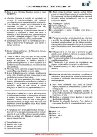 CARGO: PROFESSOR NÍVEL II – LÍNGUA PORTUGUESA – 20H
09. Sobre o tema Informática Educativa, assinale a opção
INCORRETA:
A) Informática Educativa é inserção do computador no
processo de ensino-aprendizagem dos conteúdos
curriculares de todos os níveis e modalidades da educação.
B) Ocorre Informática Educativa quando os assuntos de uma
determinada disciplina da grade curricular são
desenvolvidos por intermédio do computador.
C) No nosso atual estágio de desenvolvimento científico e
tecnológico, o computador é usado para passar a
informação ao aluno assumindo, assim, o papel de máquina
de ensinar, e a abordagem pedagógica é o que se conhece,
tecnicamente, por instrução auxiliada por computador.
D) Basta ter conhecimento técnico de informática e conhecer a
fundo os componentes do computador para prender a
atenção dos alunos.
10. Sobre o Estatuto das Crianças e do Adolescente, marque a
alternativa INCORRETA:
A) Quando se tratar de criança de 0 (zero) a 3 (três) anos em
acolhimento institucional, dar-se-á especial atenção à
atuação de educadores de referência estáveis e
qualitativamente significativos, às rotinas específicas e ao
atendimento das necessidades básicas, incluindo as de afeto
como prioritárias.
B) A formação técnico-profissional deve garantir ao adolescente
acesso e frequência obrigatória ao ensino regular.
C) É dever do Estado assegurar à criança e ao adolescente
ensino médio, obrigatório e gratuito, inclusive para os que a
ele não tiveram acesso na idade própria.
D) A mãe e o pai, ou os responsáveis, têm direitos iguais e
deveres e responsabilidades compartilhados no cuidado e na
educação da criança, devendo ser resguardado o direito de
transmissão familiar de suas crenças e culturas,
assegurados os direitos da criança estabelecidos no ECA.
11. Educação é um conceito amplo que se refere ao processo
de desenvolvimento unilateral da personalidade, envolvendo
a formação de qualidades humanas – físicas, morais,
intelectuais, estéticas, tendo em vista a orientação da
atividade humana na sua relação com o meio social, num
determinado contexto de relações sociais. Nesse sentido,
analise as assertivas abaixo:
I. A Instrução se refere à formação intelectual, formação e
desenvolvimento das capacidades cognoscitivas mediante
o domínio de certo nível de conhecimentos sistematizados.
II. Existe uma unidade entre Educação e Instrução, embora
sejam processos diferentes.
A) Apenas I está correta.
B) Apenas II estão correta.
C) Nenhuma está correta.
D) Todas estão corretas.
12. A Tarefa principal do professor é garantir a unidade didática
entre ensino e aprendizagem, através do processo de ensino.
Para compreender corretamente a dinâmica desse processo é
necessário analisar separadamente cada um de seus
componentes, a saber:
A) A Aprendizagem e o Ensino.
B) O Ensino e a Estrutura.
C) A Aprendizagem; o Ensino e a Estrutura.
D) A Aprendizagem; o Ensino; a Unidade entre Ensino e
Aprendizagem.
13. O Planejamento escolar é uma tarefa docente que inclui tanto
a previsão das atividades didáticas em termos da sua
organização e coordenação em face dos objetivos propostos,
quanto a sua revisão e adequação no decorrer do processo de
ensino. Diante desta premissa, podemos afirmar corretamente
que:
A) O Planejamento é um meio para se programar as ações
docentes, mas é também um momento de pesquisa e reflexão
intimamente ligado à avaliação.
B) O Planejamento é resultado da dinâmica da sala de aula e suas
modalidades específicas.
C) O Planejamento é um processo de racionalização, que
dispensa a organização e coordenação da ação docente.
D) O Planejamento assegura, por si só, o andamento do processo
de ensino.
14. Processo de avaliação incluí instrumentos e procedimentos
diversificados. Nesta perspectiva, assinale as alternativas que
consideram os instrumentos mais comuns de verificação do
rendimento escolar.
I. Prova escrita dissertativa; Prova escrita de questões
objetivas; Questões de correspondência; Questões certo –
errado (C ou E)
II. Questões de lacunas (para completar); Questões de
correspondência; Questões de múltipla escolha; Questões de
interpretação de texto.
III. Questões de evocações simples; Questões de ordenação;
Questões de identificação.
IV. Questões de ordenação dissertativa; Prova objetiva de
interpretação; Questões de correspondência (certo- errado).
São verdadeiros os itens:
A) Apenas I e II.
B) Apenas I e III.
C) Apenas I, II e III.
D) I, II, III e IV.
www.pciconcursos.com.br
 