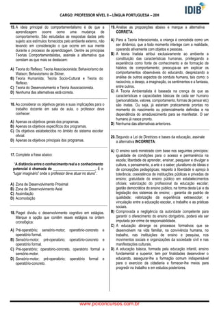 CARGO: PROFESSOR NÍVEL II – LÍNGUA PORTUGUESA – 20H
15. A ideia principal do comportamentalismo é de que a
aprendizagem ocorre como uma mudança de
comportamento. São estudadas as respostas dadas pelo
sujeito aos estímulos fornecidos pelo ambiente externo, não
levando em consideração o que ocorre em sua mente
durante o processo de aprendizagem. Dentre as principias
Teorias Comportamentalistas, assinale a alternativa que
constam as que mais se destacam:
A) Teoria do Reflexo; Teoria Associacionista; Behaviorismo de
Watson; Behaviorismo de Skiner.
B) Teoria Humanista; Teoria Socio-Cultural e Teoria do
Reflexo.
C) Teoria do Desenvolvimento e Teoria Associacionista.
D) Nenhuma das alternativas está correta.
16. Ao considerar os objetivos gerais e suas implicações para o
trabalho docente em sala de aula, o professor deve
conhecer:
A) Apenas os objetivos gerais dos programas.
B) Apenas os objetivos específicos dos programas.
C) Os objetivos estabelecidos no âmbito do sistema escolar
oficial.
D) Apenas os objetivos principais dos programas.
17. Complete a frase abaixo:
“A distância entre o conhecimento real e o conhecimento
potencial é chamada de _______________________. É o
“lugar imaginário” onde o professor deve atuar no aluno”.
A) Zona de Desenvolvimento Proximal
B) Zona de Desenvolvimento Axial
C) Assimilação
D) Acomodação
18. Piaget dividiu o desenvolvimento cognitivo em estágios.
Marque a opção que contém esses estágios na ordem
cronológica:
A) Pré-operatório; sensório-motor; operatório-concreto e
operatório formal.
B) Sensório-motor; pré-operatório; operatório-concreto e
operatório formal.
C) Pré-operatório; operatório-concreto, operatório formal e
sensório-motor.
D) Sensório-motor; pré-operatório; operatório formal e
operatório-concreto.
19. Analise as proposições abaixo e marque a alternativa
CORRETA:
A) Para a Teoria Interacionista, a criança é concebida como um
ser dinâmico, que a todo momento interage com a realidade,
operando ativamente com objetos e pessoas.
B) A teoria Inatista atribui exclusivamente ao ambiente a
constituição das características humanas, privilegiando a
experiência como fonte de conhecimento e de formação de
hábitos de comportamento; preocupa-se em explicar os
comportamentos observáveis do educando, desprezando a
análise de outros aspectos da conduta humana, tais como: o
raciocínio, o desejo, a imaginação, os sentimentos e a fantasia,
entre outros.
C) A Teoria Ambientalista é baseada na crença de que as
características e capacidades básicas de cada ser humano
(personalidade, valores, comportamento, formas de pensar etc)
são inatas. Ou seja, já estariam praticamente prontas no
momento do nascimento ou potencialmente definidas e na
dependência do amadurecimento para se manifestar. O ser
humano já nasce pronto.
D) Nenhuma das alternativas anteriores.
20. Segundo a Lei de Diretrizes e bases da educação, assinale
a alternativa INCORRETA:
A) O ensino será ministrado com base nos seguintes princípios:
igualdade de condições para o acesso e permanência na
escola; liberdade de aprender, ensinar, pesquisar e divulgar a
cultura, o pensamento, a arte e o saber; pluralismo de ideias e
de concepções pedagógicas; respeito à liberdade e apreço à
tolerância; coexistência de instituições públicas e privadas de
ensino; gratuidade do ensino público em estabelecimentos
oficiais; valorização do profissional da educação escolar;
gestão democrática do ensino público, na forma desta Lei e da
legislação dos sistemas de ensino; - garantia de padrão de
qualidade; valorização da experiência extraescolar; e
vinculação entre a educação escolar, o trabalho e as práticas
sociais.
B) Comprovada a negligência da autoridade competente para
garantir o oferecimento do ensino obrigatório, poderá ela ser
imputada por crime de responsabilidade.
C) A educação abrange os processos formativos que se
desenvolvem na vida familiar, na convivência humana, no
trabalho, nas instituições de ensino e pesquisa, nos
movimentos sociais e organizações da sociedade civil e nas
manifestações culturais.
D) A educação básica, formada pela educação infantil, ensino
fundamental e superior, tem por finalidades desenvolver o
educando, assegurar-lhe a formação comum indispensável
para o exercício da cidadania e fornecer-lhe meios para
progredir no trabalho e em estudos posteriores.
www.pciconcursos.com.br
 