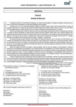 CARGO: PROFESSOR NÍVEL II – LÍNGUA PORTUGUESA – 20H
ESPECÍFICA
Texto 01
Análise do Discurso
01
02
03
04
05
06
07
08
09
10
11
12
13
14
15
16
17
18
19
20
21
22
23
24
25
A Análise do Discurso é uma prática da linguística no campo da comunicação, e consiste em analisar a estrutura de um
texto e a partir disto compreender as construções ideológicas nele presentes.
O discurso em si é uma construção linguística atrelada ao contexto social no qual o texto é desenvolvido. Ou seja, as
ideologias presentes em um discurso são diretamente determinadas pelo contexto político-social em que vive o seu autor. Mais
que uma análise textual, a Análise do Discurso é uma análise contextual da estrutura discursiva em questão.
Michel Foucault descreveu a Ordem do Discurso como uma construção de características sociais. A sociedade que promove
o contexto do discurso analisado é a base de toda a estrutura do texto, atrelando, deste modo, todo e qualquer elemento que
possa fazer parte do sentido do discurso. O texto só pode assim ser chamado se o seu receptor for capaz de compreender o seu
sentido, e isto cabe ao autor do texto e à atenção que o mesmo der ao contexto da construção de seu discurso. É a relação
básica para a existência da comunicação verbal: emissão – recepção – compreensão.
As práticas discursivas geram também outros âmbitos de análise do discurso, como o Universo de Concorrências, que
consiste na competição entre vários emissores para atingir um mesmo público alvo. A partir disto, os emissores precisam inteirar-
se do contexto da vida do seu receptor, para que deste modo possam interpelá-lo segundo sua própria ideologia, fazendo com
que assim, sua mensagem seja recebida e assimilada pelo receptor sem que este perceba que está sendo alvo de uma tentativa
de convencimento, por assim dizer.
Dentro da análise do Discurso há também o discurso estético, feito por meio de imagens, e que interpelam o indivíduo
através de sua sensibilidade, que está ligada ao seu contexto também. A sensibilidade de um indivíduo define-se a partir do que
ao longo de sua vida torna-se importante e aguça-lhe sentimentos. Com isto, podemos analisar as artes produzidas em diferentes
épocas da história em todo o mundo e perceber as diferentes formas de interpelação e contextualidade nelas presentes. O
discurso estético tem a mesma capacidade ideológica que o discurso verbal, com a vantagem de atingir o indivíduo esteticamente,
o que pode render muito mais rapidamente o sucesso do discurso aplicado.
A partir da análise de todos os aspectos do discurso chega-se ao mais importante: o sentido. O sentido do discurso não é
fixo, por vários motivos. Pelo contexto, pela estética, pela ordem do discurso, pela sua forma de construção. O sentido do discurso
encontra-se sempre em aberto para a possibilidade de interpretação do seu receptor. O efeito do discurso é, claramente, transmitir
uma mensagem e alcançar um objetivo premeditado através da interpretação e interpelação do indivíduo alvo.
Disponível em: https://www.infoescola.com/linguistica/analise-do-discurso/. Acesso em 11/12/2017 (adaptado)
21. De acordo com o texto 01, são fatores a ser analisados
pela Análise do Discurso:
I. O texto em si.
II. As ideologias presentes no texto.
III. O contexto político em que vive o autor do texto.
IV. O contexto social em que o texto circula.
A) Apenas I e III estão corretas.
B) Apenas I, II e III estão corretas.
C) Apenas I e III estão corretas.
D) Todas estão corretas.
22. A função da linguagem predominante no texto 01 é:
A) Emotiva
B) Conativa
C) Metalinguística
D) Referencial
23. Ainda a partir do texto 01, podemos inferir que ao realizar
atividades de leitura baseadas na análise do discurso, o
professor deve dar especial atenção:
I. Ao contexto no qual o texto foi produzido.
II. Ao autor do texto e a sua relação com o que o texto diz.
III. Ao contexto no qual o texto será lido.
IV. À riqueza vocabular presente no texto.
A) Apenas I e III estão corretas.
B) Apenas II e III estão corretas.
C) Apenas I, II e III estão corretas.
D) Todas estão corretas.
24. No texto 01, a expressão “o mesmo” (l.09) é utilizada como:
A) Pronome
B) Conjunção
C) Locução adjetiva
D) Locução adverbial
www.pciconcursos.com.br
 