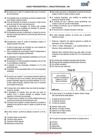 CARGO: PROFESSOR NÍVEL II – LÍNGUA PORTUGUESA – 20H
25. De acordo com o texto 01, podemos inferir que no Universo
de Concorrências:
A) A competição entre os emissores se resume à disputa sobre
quem atinge o público primeiro.
B) Uma das intenções do emissor é convencer o leitor de seu
ponto de vista do modo mais sutil possível.
C) A assimilação da mensagem do emissor pelo receptor
depende apenas da qualidade da produção do discurso,
independentemente da recepção.
D) Os receptores precisam compreender o contexto da vida do
emissor do texto para deixar-se convencer pelo discurso por
eles difundido.
26. Considerando o texto 01, avalie as asserções a seguir e a
relação proposta entre elas.
I. O texto só pode assim ser chamado se o seu receptor for
capaz de compreender o seu sentido.
II. Para a existência da comunicação verbal é indispensável a
relação emissão-recepção-compreensão.
A) As asserções I e II são proposições verdadeiras e a II é uma
justificativa correta da I.
B) As asserções I e II são proposições verdadeiras, mas a II não
é uma justificativa correta da I.
C) A asserção I é uma proposição verdadeira e a II é uma
proposição falsa.
D) A asserção I é uma proposição falsa e a II é uma proposição
verdadeira.
27. De acordo com o texto 01 “os emissores precisam inteirar-se
do contexto da vida do seu receptor, para que deste modo
possam interpelá-lo segundo sua própria ideologia” (l.12-13).
A partir desta afirmação, podemos inferir que no momento
da produção do discurso:
A) O emissor tem como objetivo impor seu modo de enxergar o
mundo ao receptor.
B) A abordagem ao receptor deve ser feita com base na
maneira como o emissor percebe as relações sociais
vigentes no momento da enunciação.
C) A maneira como o receptor vê o mundo é determinante para
a estrutura do texto que será direcionado a ele.
D) O emissor busca enganar o receptor levando-o a contestar a
validade do seu ponto de vista e a adotar um ponto de vista
diferente.
28. O verbo “inteirar”, conforme é utilizado no texto 01 (l.12-13),
é:
A) Transitivo direto e pronominal.
B) Transitivo direto apenas.
C) Transitivo indireto apenas.
D) Bitransitivo e pronominal.
29. São razões que levam à instabilidade do sentido do discurso
citadas no texto 01 todas as abaixo, exceto:
A) A mudança linguística, que modifica os sentidos das
palavras ao longo do tempo.
B) O contexto em que o discurso circula socialmente, que
mudam a cada vez que ele é interpretado.
C) A estética do discurso, que se transforma dependendo de
quem interpreta.
D) A maneira como o receptor interpreta o discurso.
30. O verbo interpelar significa, de acordo com o dicionário
eletrônico Houaiss:
1. Dirigir-se a (alguém) com alguma pergunta ou pedido de
explicação, em tom confrontativo.
2. Intimar a prestar declarações, a dar esclarecimentos, em
tribunais, cortes, parlamentos etc.”
Sabendo disso, podemos afirmar que este verbo, nos dois
contextos em que aparece no texto 01(l.13 e l.16) está sendo
usado.
A) Na primeira das acepções propostas pelo dicionário.
B) Na segunda das acepções propostas pelo dicionário.
C) Em sentido conotativo.
D) Por meio de uma metonímia.
Texto 02
31. O texto acima é um exemplar do gênero textual charge.
São características deste gênero:
I. A presença de juízo de valor.
II. A presença da ironia.
III. A crítica ao cotidiano.
A) Apenas I está correto.
B) Apenas I e II estão corretos.
C) Apenas II e III estão corretos.
D) Todos estão corretos.
32. A função da linguagem predominante na charge acima é:
A) Emotiva
B) Conativa
C) Referencial
D) Metalinguística
www.pciconcursos.com.br
 