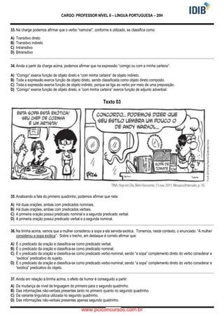 CARGO: PROFESSOR NÍVEL II – LÍNGUA PORTUGUESA – 20H
33. Na charge podemos afirmar que o verbo “namorar”, conforme é utilizado, se classifica como:
A) Transitivo direto
B) Transitivo indireto
C) Intransitivo
D) Bitransitivo
34. Ainda a partir da charge acima, podemos afirmar que na expressão “comigo ou com a minha carteira”:
A) “Comigo” exerce função de objeto direto e “com minha carteira” de objeto indireto.
B) Toda a expressão exerce função de objeto direto, sendo classificada como objeto direto composto.
C) Toda a expressão exerce função de objeto indireto, porque se liga ao verbo por meio de uma preposição.
D) “Comigo” exerce função de objeto direto, e “com minha carteira” exerce função de adjunto adverbial.
Texto 03
35. Analisando a fala do primeiro quadrinho, podemos afirmar que nela:
A) Há duas orações, ambas com predicados nominais.
B) Há duas orações, ambas com predicados verbais.
C) A primeira oração possui predicado nominal e a segunda predicado verbal.
D) A primeira oração possui predicado verbal e a segunda nominal.
36. Na tirinha acima, vemos que a mulher considerou a sopa a ela servida exótica. Tomemos, neste contexto, o enunciado: “A mulher
considerou a sopa exótica”. Sobre o trecho, em destaque é correto afirmar que:
A) É o predicado da oração e classifica-se como predicado verbal.
B) É o predicado da oração e classifica-se como predicado nominal.
C) É o predicado da oração e classifica-se como predicado verbo-nominal, sendo “a sopa” complemento direto do verbo considerar e
“exótica” predicativo do sujeito.
D) É o predicado da oração e classifica-se como predicado verbo-nominal, sendo “a sopa” complemento direto do verbo considerar e
“exótica” predicativo do objeto.
37. Ainda em relação à tirinha acima, o efeito de humor é conseguido a partir:
A) Da mudança de nível de linguagem do primeiro para o segundo quadrinho.
B) Das informações não-verbais presentes tanto no primeiro quanto no segundo quadrinho.
C) Da variante linguística utilizada no segundo quadrinho.
D) Das informações não-verbais presentes apenas segundo quadrinho.
www.pciconcursos.com.br
 