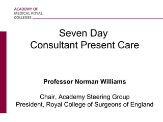 Seven Day
Consultant Present Care

Professor Norman Williams
Chair, Academy Steering Group
President, Royal College of Surgeons of England

 