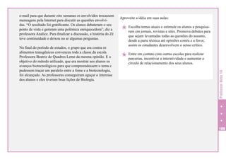 No final do período de estudos, o grupo que era contra os
alimentos transgênicos convenceu toda a classe da escola
Professora Beatriz de Quadros Leme da mesma opinião. E o
objetivo do método utilizado, que era mostrar aos alunos os
avanços biotecnológicos para que compreendessem o tema e
pudessem traçar um paralelo entre a fome e a biotecnologia,
foi alcançado. As professoras conseguiram aguçar o interesse
dos alunos e eles tiveram boas lições de Biologia.

Aproveite a idéia em suas aulas:

H Escolha temas atuais e estimule os alunos a pesquisa-

rem em jornais, revistas e sites. Promova debates para
que sejam levantadas todas as questões do assunto,
desde a parte técnica até opiniões contra e a favor,
assim os estudantes desenvolvem o senso crítico.

outras escolas para realizar
H Entre em contato com interatividade e aumentar o
parcerias, incentivar a
círculo de relacionamento dos seus alunos.

Professor Nota 10

e-mail para que durante oito semanas os envolvidos trocassem
mensagens pela Internet para discutir as questões envolvidas. “O resultado foi gratificante. Os alunos debateram o seu
ponto de vista e geraram uma polêmica enriquecedora”, diz a
professora Analice. Para finalizar a discussão, a história do Zé
teve continuidade e deixou no ar algumas perguntas.

109

 