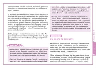 A professora Maria José Zoppi Campane é outra defensora da
utilização das vivências do cotidiano local. Ela também alerta
que é preciso dar especial atenção à administração do tempo,
pois o educador lida com diferentes tipos de estudantes. “É
preciso planejar uma atividade para diagnosticar qual conteúdo deve ser trabalhado com os possíveis alunos que vierem de
outra instituição”, destaca, “e acrescentar atividades prazerosas, buscando o equilíbrio e o envolvimento do meu aluno
com a minha disciplina”.
Enfim, planejar é essencial para o sucesso de suas aulas. Ao
pular esse passo, você estará correndo grandes riscos de jogar
por água abaixo sua credibilidade e confiança, conquistadas
com tanto custo.

H
H Práticas
H Antes de tudo, separe o conteúdo e o material que você vai

precisar na aula imaginada. Como você terá tempo, pode
pesquisar materiais mais baratos e simples sem prejudicar
o resultado final. Só é proibido descuidar do conteúdo.

H Faça uma simulação de sua aula. Controle o tempo neces-

sário para expor o assunto ou para explicar uma atividade

nova. Você pode dar parte da aula para seu cônjuge e pedir
a opinião dele. Na maioria das vezes, esse treinamento
vai ser interrompido por brincadeiras e gargalhadas, mas
tentem de novo – vocês acabam acertando.
H Ao final, você não terá um espetáculo complemente fe-

chado, pronto. Uma aula está sempre aberta a melhorias e
ajustes, até porque cada classe é única. Anote a experiência
que impressionou mais os seus alunos, que foi um sucesso
em participação, para usá-la como inspiração no futuro.
Assinale também os pontos que não funcionaram muito
bem para poder reestruturá-los nas próximas práticas. Seja
flexível.

LIDERANÇA
EM BUSCA DE TALENTOS

Professor Nota 10

cerca o estudante. “Muitas novidades, atualidades, para que o
aluno sinta-se constantemente interessado em comparecer às
aulas”, completa.

Onde estão os líderes? Aquelas pessoas que fazem a diferença em suas escolas e comunidades, que vão além do que se
espera deles, que unem duas qualidades importantíssimas:
competência (suas habilidades e experiências) e autenticidade
(sua identidade, atitude e características)?
Muito se fala sobre liderança. São dezenas de livros, dicas e
orientações que prometem transformá-lo, de repente, em uma
pessoa supercarismática, capaz de liderar um espetáculo de
aula que prenda a atenção dos alunos e os incentive a parti-

17

 