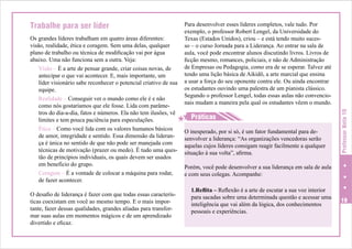 Para desenvolver esses líderes completos, vale tudo. Por
exemplo, o professor Robert Lengel, da Universidade do
Texas (Estados Unidos), criou – e está tendo muito sucesso – o curso Jornada para a Liderança. Ao entrar na sala de
aula, você pode encontrar alunos discutindo livros. Livros de
ficção mesmo, romances, policiais, e não de Administração
de Empresas ou Pedagogia, como era de se esperar. Talvez até
tendo uma lição básica de Aikidô, a arte marcial que ensina
a usar a força do seu oponente contra ele. Ou ainda encontrar
os estudantes ouvindo uma palestra de um pianista clássico.
Segundo o professor Lengel, todas essas aulas não convencionais mudam a maneira pela qual os estudantes vêem o mundo.

Os grandes líderes trabalham em quatro áreas diferentes:
visão, realidade, ética e coragem. Sem uma delas, qualquer
plano de trabalho ou técnica de modificação vai por água
abaixo. Uma não funciona sem a outra. Veja:
Visão – É a arte de pensar grande, criar coisas novas, de
antecipar o que vai acontecer. E, mais importante, um
líder visionário sabe reconhecer o potencial criativo de sua
equipe.
Realidade – Conseguir ver o mundo como ele é e não
como nós gostaríamos que ele fosse. Lida com parâmetros do dia-a-dia, fatos e números. Ela não tem ilusões, vê
H Práticas
limites e tem pouca paciência para especulações.
Ética – Como você lida com os valores humanos básicos
O inesperado, por si só, é um fator fundamental para dede amor, integridade e sentido. Essa dimensão da lideransenvolver a liderança: “As organizações vencedoras serão
ça é única no sentido de que não pode ser manejada com
aquelas cujos líderes consigam reagir facilmente a qualquer
técnicas de motivação (prazer ou medo). É tudo uma ques- situação à sua volta”, afirma.
tão de princípios individuais, os quais devem ser usados
em benefício do grupo.
Porém, você pode desenvolver a sua liderança em sala de aula
Coragem – É a vontade de colocar a máquina para rodar,
e com seus colegas. Acompanhe:
de fazer acontecer.

H

O desafio de liderança é fazer com que todas essas características coexistam em você ao mesmo tempo. E o mais importante, fazer dessas qualidades, grandes aliadas para transformar suas aulas em momentos mágicos e de um aprendizado
divertido e eficaz.

1.Reflita – Reflexão é a arte de escutar a sua voz interior
para sacadas sobre uma determinada questão e acessar uma
inteligência que vai além da lógica, dos conhecimentos
pessoais e experiências.

Professor Nota 10

Trabalhe para ser líder

19

 