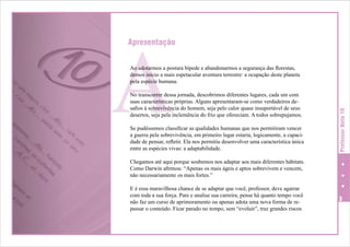 A

Apresentação

No transcorrer dessa jornada, descobrimos diferentes lugares, cada um com
suas características próprias. Alguns apresentaram-se como verdadeiros desafios à sobrevivência do homem, seja pelo calor quase insuportável de seus
desertos, seja pela inclemência do frio que ofereciam. A todos sobrepujamos.
Se pudéssemos classificar as qualidades humanas que nos permitiram vencer
a guerra pela sobrevivência, em primeiro lugar estaria, logicamente, a capacidade de pensar, refletir. Ela nos permitiu desenvolver uma característica única
entre as espécies vivas: a adaptabilidade.

Professor Nota 10

Ao adotarmos a postura bípede e abandonarmos a segurança das florestas,
demos início a mais espetacular aventura terrestre: a ocupação deste planeta
pela espécie humana.

Chegamos até aqui porque soubemos nos adaptar aos mais diferentes hábitats.
Como Darwin afirmou: “Apenas os mais ágeis e aptos sobrevivem e vencem,
não necessariamente os mais fortes.”
E é essa maravilhosa chance de se adaptar que você, professor, deve agarrar
com toda a sua força. Pare e analise sua carreira, pense há quanto tempo você
não faz um curso de aprimoramento ou apenas adota uma nova forma de repassar o conteúdo. Ficar parado no tempo, sem “evoluir”, traz grandes riscos



 