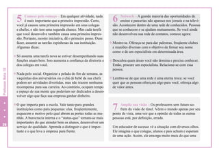 5

Comece pelo começo – Em qualquer atividade, nada
é mais importante que a primeira impressão. Certo,
você já causou uma primeira impressão em seus colegas
e chefes, e não tem uma segunda chance. Mas cada tarefa
que você desenvolve também causa uma primeira impressão. Portanto, mostre iniciativa, dê o primeiro passo. Ouse
fazer, assumir as tarefas espinhosas da sua instituição.
Algumas dicas:

h Só assuma uma tarefa nova se estiver desempenhando suas

Professor Nota 10

funções atuais bem. Isso aumenta a confiança da diretoria e
dos colegas em você.

h Nada pelo social. Organizar a pelada do fim de semana, as

vaquinhas dos aniversários ou o chá de bebê da sua chefe
podem ser atividades divertidas, mas não trazem nenhuma
recompensa para sua carreira. Ao contrário, ocupam tempo
e espaço de sua mente que poderiam ser dedicados a desenvolver algo que faça sua empresa ganhar dinheiro.

h O que importa para a escola. Vale tanto para grandes

26

instituições como para pequenas: elas, freqüentemente,
esquecem o motivo pelo qual abrem as portas todas as manhãs. A burocracia interna e o “status-quo” tornam-se mais
importantes do que atender bem os alunos, desenvolver um
serviço de qualidade. Aprenda a distinguir o que é importante e o que leva a empresa para frente.

6

Network – A grande maioria das oportunidades de
ensino e parcerias não aparece nos jornais e na televisão. Acontecem dentro de uma rede de conhecidos. Pessoas
que se conhecem e se ajudam mutuamente. Se você ainda
não desenvolveu sua rede de contatos, comece agora:
h Mostre-se. Ofereça-se para dar palestras, freqüente clubes

e reuniões diversas com o objetivo de firmar seu nome
como o de um especialista em determinada área.

h Descubra quais áreas você não domina e precisa conhecer.

Então, procure um especialista. Relacione-se com essa
pessoa.

h Lembre-se de que uma rede é uma eterna troca: se você

quer que as pessoas ofereçam algo para você, ofereça algo
de valor antes.

7

Amplie sua visão – Os professores sem futuro sofrem da visão de túnel. Vêem o mundo apenas por seu
ponto de vista, uma vez que a opinião de todas as outras
pessoas está, por definição, errada.
Um educador de sucesso vê a situação com diversos olhos.
Ele imagina o que colegas, alunos e pais acham e esperam
de uma ação. Assim, ele enxerga muito mais do que uma

 