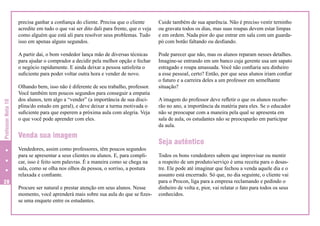Cuide também de sua aparência. Não é preciso vestir terninho
ou gravata todos os dias, mas suas roupas devem estar limpas
e em ordem. Nada pior do que entrar em sala com um guardapó com botão faltando ou desfiando.

A partir daí, o bom vendedor lança mão de diversas técnicas
para ajudar o comprador a decidir pela melhor opção e fechar
o negócio rapidamente. E ainda deixar a pessoa satisfeita o
suficiente para poder voltar outra hora e vender de novo.

Professor Nota 10

precisa ganhar a confiança do cliente. Precisa que o cliente
acredite em tudo o que vai ser dito dali para frente, que o veja
como alguém que está ali para resolver seus problemas. Tudo
isso em apenas alguns segundos.

Pode parecer que não, mas os alunos reparam nesses detalhes.
Imagine-se entrando em um banco cuja gerente usa um sapato
estragado e roupa amassada. Você não confiaria seu dinheiro
a esse pessoal, certo? Então, por que seus alunos iriam confiar
o futuro e a carreira deles a um professor em semelhante
situação?

Olhando bem, isso não é diferente de seu trabalho, professor.
Você também tem poucos segundos para conseguir a empatia
dos alunos, tem algo a “vender” (a importância de sua disciplina/do estudo em geral), e deve deixar a turma motivada o
suficiente para que esperem a próxima aula com alegria. Veja
o que você pode aprender com eles.

Venda sua imagem
Vendedores, assim como professores, têm poucos segundos
para se apresentar a seus clientes ou alunos. E, para complicar, isso é feito sem palavras. É a maneira como se chega na
sala, como se olha nos olhos da pessoa, o sorriso, a postura
relaxada e confiante.

28

Procure ser natural e prestar atenção em seus alunos. Nesse
momento, você aprenderá mais sobre sua aula do que se fizesse uma enquete entre os estudantes.

A imagem do professor deve refletir o que os alunos receberão no ano, a importância da matéria para eles. Se o educador
não se preocupar com a maneira pela qual se apresenta em
sala de aula, os estudantes não se preocuparão em participar
da aula.

Seja autêntico
Todos os bons vendedores sabem que improvisar ou mentir
a respeito de um produto/serviço é uma receita para o desastre. Ele pode até imaginar que fechou a venda aquele dia e o
assunto está encerrado. Só que, no dia seguinte, o cliente vai
para o Procon, liga para a empresa reclamando e pedindo o
dinheiro de volta e, pior, vai relatar o fato para todos os seus
conhecidos.

 