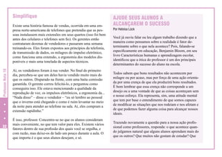 Simplifique

Professor Nota 10

Existe uma história famosa de vendas, ocorrida em uma empresa norte-americana de telefones que pretendia que as pessoas instalassem mais extensões em seus quartos (isso foi bem
antes dos celulares e telefones sem fio). Os gerentes então
contrataram dezenas de vendedores e passaram uma semana
treinando-os. Eles foram expostos aos princípios da telefonia,
de transmissão de dados, os milagres do impulso eletrônico,
como funciona uma extensão, a ergonomia dos modelos disponíveis e mais uma tonelada de aspectos técnicos.

32

Aí, os vendedores foram à rua vender. No final do primeiro
dia, percebeu-se que um deles havia vendido muito mais do
que os outros. Disparado na frente, com uma baita comissão
garantida. O gerente correu felicitá-lo, e perguntou como
conseguira isso. Ele estava mencionando a qualidade da
reprodução de voz, os impulsos eletrônicos, a ergonomia da...
“Nada disso” – disse o vendedor – “eu só lembro ao pessoal
que o inverno está chegando e como é ruim levantar no meio
da noite para atender ao telefone na sala. Aí, eles compram a
extensão rapidinho.”
É isso, professor. Concentre-se no que os alunos consideram
mais conveniente, no que tem valor para eles. Existem vários
fatores dentro de sua profissão dos quais você se orgulha, e
com razão, mas deixe-os de lado um pouco durante a aula. O
que importa é o que seus alunos desejam, e só.

AJUDE SEUS ALUNOS A
ALCANÇAREM O SUCESSO
Por Heloísa Lück

Você já ouviu falar ou leu algum trabalho dizendo que a
maneira como pensamos sobre a realidade é fator determinante sobre o que nela acontece? Pois, falando-se
especificamente em educação, Benjamin Bloom, em seu
livro Características humanas e aprendizagem escolar,
identificou que a ótica do professor é um dos principais
determinantes do sucesso do aluno na escola.
Todos sabem que bons resultados não acontecem por
milagre ou por acaso, mas por força de uma ação orientada por uma crença de que ela produzirá bons resultados.
É bom lembrar que essa crença não corresponde a um
desejo ou a uma vontade de que as coisas aconteçam sem
o nosso esforço. Ela representa, sim, uma atitude mental
que tem por base o entendimento de que somos capazes
de modificar as situações que nos rodeiam e nos afetam e
de que podemos fazer alguma coisa para alcançar nossos
ideais.
Trazendo novamente a questão para a nossa ação profissional como professores, responda: o que acontece quando julgamos natural que alguns alunos aprendam mais do
que os outros? Que muitos não gostam de estudar? Que

 