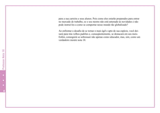 para a sua carreira e seus alunos. Pois como eles estarão preparados para entrar
no mercado de trabalho, se o seu mestre não está antenado às novidades e não
pode instruí-los a como se comportar nesse mundo tão globalizado?

Professor Nota 10

Ao enfrentar o desafio de se tornar o mais ágil e apto de sua espécie, você deixará para trás velhos padrões e, conseqüentemente, se destacará em seu meio.
Enfim, conseguirá se sobressair não apenas como educador, mas, sim, como um
verdadeiro mestre nota 10.



 