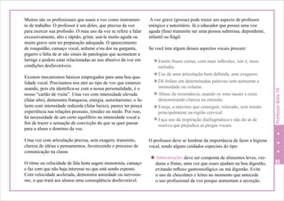 Existem mecanismos básicos empregados para uma boa qualidade vocal. Precisamos nos ater ao tipo de voz que estamos
usando, pois ela identifica-se com a nossa personalidade, é o
nosso “cartão de visita”. Uma voz com intensidade elevada
(falar alto), demonstra franqueza, energia, autoritarismo; o falante com intensidade reduzida (falar baixo), parece ter pouca
experiência nas relações pessoais, timidez ou medo. Por isso,
há necessidade de um certo equilíbrio na intensidade vocal a
fim de trazer a sensação de convicção do que se quer passar
para o aluno e domínio da voz.
Uma voz com articulação precisa, sem exagero, transmite,
clareza de idéias e pensamentos, favorecendo o processo de
comunicação na classe.
O ritmo ou velocidade de fala lenta sugere monotonia, cansaço
e faz com que não haja interesse no que está sendo exposto.
Com velocidade acelerada, demonstra ansiedade ou nervosismo, o que trará aos alunos uma conseqüência desfavorável.

A voz grave (grossa) pode trazer um aspecto de professor
enérgico e autoritário. Já o educador que possui uma voz
aguda (fina) transmite ser uma pessoa submissa, dependente,
infantil ou frágil.
Se você tem algum desses aspectos vocais procure:
[ Emitir frases curtas, com mais inflexões, isto é, mais

melodia.
[ Use de uma articulação bem definida, sem exageros.
[ Dê ênfase em determinadas palavras sem aumentar a
intensidade ou volume.
[ Abuse da ressonância, usando os sons nasais e orais
demonstrando clareza na emissão.
[ Esteja, o máximo que conseguir, relaxado, sem tensão
principalmente na região cervical.
[ Faça uso da respiração diafragmática e não do ar de
reserva que prejudica as pregas vocais.

Professor Nota 10

Muitos são os profissionais que usam a voz como instrumento de trabalho. O professor é um deles, que precisa da voz
para exercer sua profissão. O mau uso da voz se refere a falar
excessivamente, alto e rápido, gritar, usá-la muito aguda ou
muito grave sem ter preparação adequada. O aparecimento
de rouquidão, cansaço vocal, ardume e/ou dor na garganta,
pigarro e falta de ar são sinais de patologias que acometem a
laringe e podem estar relacionadas ao uso abusivo da voz em
condições desfavoráveis.

O professor deve se lembrar da importância de fazer a higiene
vocal, tendo alguns cuidados especiais do tipo:

H Alimentação: deve ser composta de alimentos leves, ver-

duras e frutas, uma vez que esses ajudam na boa digestão,
evitando refluxo gastroesofágico ou má digestão. Evite
o uso de chocolates e leites no momento que antecede
o uso profissional da voz porque aumentam a secreção.

35

 