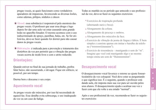 H Álcool: essa substância é responsável pela anestesia das

pregas vocais. O professor que usar essa droga e logo
depois for dar uma aula vai estar causando uma grande
lesão no aparelho fonador. O mesmo acontece com o uso
indiscriminado de sprays, pastilhas, balas, etc. Se for utilizá-los, deve-se fazer quando for dormir para não causar
danos às pregas vocais.

H Hidratação: é indicada para a prevenção e tratamento dos
distúrbios da voz por permitir que a vibração das pregas
vocais ocorra de modo livre e com o atrito reduzido.

Orientações:
Quando estiver no final de sua jornada de trabalho, prefira
falar baixo, não sussurrando, e devagar. Fique em silêncio, se
possível, por um tempo.
Durma bem e descanse o seu corpo.

Aquecimento vocal
As pregas vocais são músculos, por isso há necessidade de
aquecê-las. Esse detalhe evita sobrecarga, o uso inadequado
da voz ou um caso de fadiga.

Todas as manhãs ou no período que antecede o uso profissional da voz, deve-se fazer os seguintes exercícios:
Exercícios de respiração profunda
(alternando nariz e boca).
Alongamento da coluna.
Alongamento de pescoço e ombros.
Alongamento dos músculos da face.
Exercício de vibração de ponta de língua e lábios. É bem
simples e consiste apenas em imitar o barulho do telefone (“trrrrrrrrriiimmmm”).
Exercício de ressonância – mastigando o som do “m”.
Imagine que você está mastigando algo e ao mesmo
tempo emita um som de “Hummmmmm”.

Desaquecimento vocal

Professor Nota 10

pregas vocais, as quais funcionam como verdadeiros
aparadores de impurezas, favorecendo as diversas lesões,
como edemas, pólipos, nódulos e câncer.

O desaquecimento vocal favorece o retorno ao ajuste fonoarticulatório da voz coloquial. Você deve estar se perguntando
o que significa isso. É o seguinte, quando o professor está
dando aula, ele imposta mais sua voz para ser ouvido pelos
seus alunos. O desaquecimento ajuda a acalmar sua voz e
fazer com que ela volte a seu estado “normal”.

37

Após o uso profissional da voz, recomenda-se fazer os seguintes exercícios:

 