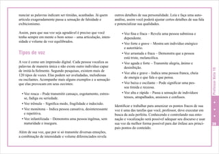 Assim, para que sua voz seja agradável é preciso que você
tenha sempre em mente o bom senso – uma articulação, intensidade e volume de voz equilibrados.

Tipos de voz
A voz é como um impressão digital. Cada pessoa vocaliza as
palavras de maneira única e não existe outro indivíduo capaz
de imitá-la fielmente. Segundo pesquisas, existem mais de
120 tipos de vozes. Elas podem ser aveludadas, melodiosas
ou oscilantes. Acompanhe mais alguns exemplos e a sensação
que elas provocam em seus ouvintes:
• Voz rouca – Pode transmitir cansaço, esgotamento, estresse, fadiga ou seriedade.
• Voz trêmula – Significa medo, fragilidade e indecisão.
• Voz monótona – Indica pessoa cansativa, desinteressante
e repetitiva.
• Voz infantilizada – Demonstra uma pessoa ingênua, sem
maturidade e insegura.
Além de sua voz, que por si só transmite diversas emoções,
a combinação de intensidade e volume diferenciados revela

outros detalhes de sua personalidade. Leia e faça uma autoanálise, assim você poderá ajustar certos detalhes de sua fala
e potencializar sua qualidades.
•	Voz fina e fraca – Revela uma pessoa submissa e
dependente.
•	Voz forte e grave – Mostra um indivíduo enérgico
e autoritário.
•	Voz arrastada e fraca – Demonstra que a pessoa
está triste, melancólica.
•	Voz aguda e forte – Transmite alegria, ânimo e
desinibição.
•	Voz alta e grave – Indica uma pessoa franca, cheia
de energia e que fala o que pensa.
•	Voz baixa e oscilante – Pode significar uma pessoa tímida e receosa.
•	Voz alta e rápida – Passa a sensação de indivíduos
tensos, atrapalhados, ansiosos e confusos.
Identificar e trabalhar para amenizar os pontos fracos de sua
voz é uma das tarefas que você, professor, deve executar em
busca da aula perfeita. Conhecendo e controlando sua entonação e vocalização será possível adequar seu discurso e usar
sua voz da melhor forma possível para dar ênfase aos principais pontos do conteúdo.

Professor Nota 10

nunciar as palavras indicam ser tímidas, acanhadas. Já quem
articula exageradamente passa a sensação de falsidade e
exibicionismo.

39

 