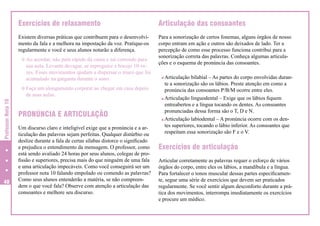 Exercícios de relaxamento

Articulação das consoantes

Existem diversas práticas que contribuem para o desenvolvimento da fala e a melhora na impostação da voz. Pratique-os
regularmente e você e seus alunos notarão a diferença.

Para a sonorização de certos fonemas, alguns órgãos de nosso
corpo entram em ação e outros são deixados de lado. Ter a
percepção de como esse processo funciona contribui para a
sonorização correta das palavras. Conheça algumas articulações e o esquema de pronúncia das consoantes.

[ Ao acordar, não pule rápido da cama e sai correndo para

sua aula. Levante devagar, se espreguice e boceje 10 vezes. Esses movimentos ajudam a dispersar o muco que foi
acumulado na garganta durante o sono.

[ Faça um alongamento corporal ao chegar em casa depois

Professor Nota 10

de suas aulas.

40

PRONÚNCIA E ARTICULAÇÃO
Um discurso claro e inteligível exige que a pronúncia e a articulação das palavras sejam perfeitas. Qualquer distúrbio ou
deslize durante a fala de certas sílabas distorce o significado
e prejudica o entendimento da mensagem. O professor, como
está sendo avaliado 24 horas por seus alunos, colegas de profissão e superiores, precisa mais do que ninguém de uma fala
e uma articulação impecáveis. Como você conseguirá ser um
professor nota 10 falando empolado ou comendo as palavras?
Como seus alunos entenderão a matéria, se não compreendem o que você fala? Observe com atenção a articulação das
consoantes e melhore seu discurso.

Articulação bilabial – As partes do corpo envolvidas durante a sonorização são os lábios. Preste atenção em como a
pronúncia das consoantes P/B/M ocorre entre eles.
Articulação linguodental – Exige que os lábios fiquem
entreabertos e a língua tocando os dentes. As consoantes
pronunciadas dessa forma são o T, D e N.
Articulação labiodental – A pronúncia ocorre com os dentes superiores, tocando o lábio inferior. As consoantes que
respeitam essa sonorização são F e o V.

Exercícios de articulação
Articular corretamente as palavras requer o esforço de vários
órgãos do corpo, entre eles os lábios, a mandíbula e a língua.
Para fortalecer o tonos muscular dessas partes especificamente, segue uma série de exercícios que devem ser praticados
regularmente. Se você sentir algum desconforto durante a prática dos movimentos, interrompa imediatamente os exercícios
e procure um médico.

 