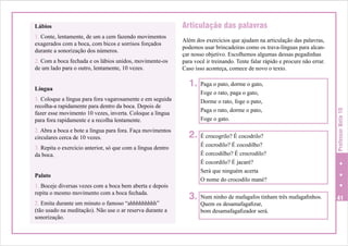 1. Conte, lentamente, de um a cem fazendo movimentos
exagerados com a boca, com bicos e sorrisos forçados
durante a sonorização dos números.
2. Com a boca fechada e os lábios unidos, movimente-os
de um lado para o outro, lentamente, 10 vezes.
Língua

Articulação das palavras
Além dos exercícios que ajudam na articulação das palavras,
podemos usar brincadeiras como os trava-línguas para alcançar nosso objetivo. Escolhemos algumas dessas pegadinhas
para você ir treinando. Tente falar rápido e procure não errar.
Caso isso aconteça, comece de novo o texto.

1.

1. Coloque a língua para fora vagarosamente e em seguida
recolha-a rapidamente para dentro da boca. Depois de
fazer esse movimento 10 vezes, inverta. Coloque a língua
para fora rapidamente e a recolha lentamente.
2. Abra a boca e bote a língua para fora. Faça movimentos
circulares cerca de 10 vezes.

2.

3. Repita o exercício anterior, só que com a língua dentro
da boca.
Palato
1. Boceje diversas vezes com a boca bem aberta e depois
repita o mesmo movimento com a boca fechada.
2. Emita durante um minuto o famoso “ahhhhhhhhh”
(tão usado na meditação). Não use o ar reserva durante a
sonorização.

3.

Paga o pato, dorme o gato,
Foge o rato, paga o gato,
Dorme o rato, foge o pato,
Paga o rato, dorme o pato,
Foge o gato.
É crocogrilo? É cocodrilo?
É cocrodilo? É cocodilho?
É corcodilho? É crocrodilo?
É cocordilo? É jacaré?
Será que ninguém acerta
O nome do crocodilo mané?
Num ninho de mafagafos tinham três mafagafinhos.
Quem os desamafagafizar,
bom desamafagafizador será.

Professor Nota 10

Lábios

41

 