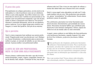 O peso dos pais

Professor Nota 10

Principalmente em colégios particulares, um dos motivos da
indisciplina é a visão do professor como um ser subalterno.
Afinal, os pais estão pagando. Seus filhos imitam essa visão
distorcida em sala de aula. Combata isso posicionando-se claramente como um profissional competente e que está ali para
ajudar os alunos a alcançarem seus objetivos. Esse posicionamento é construído diariamente, através de sua aparência,
gestos e palavras. Leva-se algum tempo para construir essa
imagem, e é muito fácil perdê-la. Zele por ela ao máximo.

Aja e persista
Você é o único responsável por melhorar sua carreira profissional. Ninguém pode tomar essa decisão por você. Dediquese a buscar ferramentas e conhecimentos para se posicionar
melhor no grupo, no mercado de trabalho, na sua vida social e
pessoal. A pessoa melhor é um profissional melhor.

A ARTE DE SER UM PROFISSIONAL
NOTA 10 COM UMA AULA FASCINANTE
58

Nossas crianças e adolescentes têm tudo o que não tivemos:
muitos brinquedos, roupas, viagens, computador, Internet, aulas de idiomas, balé, natação. A intenção foi boa, mas do que

adiantou tudo isso? Elas vivem em uma espécie de redoma, e
muitas não sabem lidar com o fracasso nem com a emoção.
Qual é o nosso papel como educadores em tudo isso? A educação também está em crise. Não produzimos mais pensadores, apenas “acumuladores” de conhecimento. Nossos alunos
perderam o prazer de aprender.
Nós, professores, precisamos nos tornar fascinantes para
desenvolvermos eficientemente a personalidade dos nossos
alunos. Precisamos incorporar hábitos que contribuam para
desenvolver seres humanos inteligentes e felizes, capazes de
sobreviver em um mundo cada vez mais estressante.
A seguir, vamos conhecer os sete hábitos dos bons professores
e dos professores fascinantes, segundo Augusto Cury, autor
do livro Pais brilhantes, professores fascinantes, Editora
Sextante.

1

Bons professores são eloqüentes; professores fascinantes
conhecem o funcionamento da mente. Para os professores
fascinantes, um aluno não é apenas mais um número na sala
de aula, mas um ser humano complexo com necessidades únicas. Professores com essa característica conseguem construir
uma ponte entre as informações que transmitem e o dia-a-dia
dos alunos.
Mas o que acontece hoje? Nossos alunos estão alienados,
sem concentração, ansiosos. Freqüentemente, o professor

 