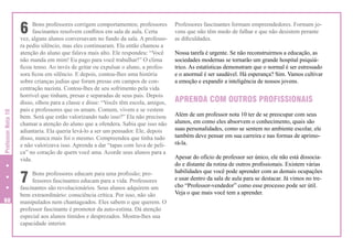 Professor Nota 10

6

Bons professores corrigem comportamentos; professores
fascinantes resolvem conflitos em sala de aula. Certa
vez, alguns alunos conversavam no fundo da sala. A professora pediu silêncio, mas eles continuaram. Ela então chamou a
atenção do aluno que falava mais alto. Ele respondeu: “Você
não manda em mim! Eu pago para você trabalhar!” O clima
ficou tenso. Ao invés de gritar ou expulsar o aluno, a professora ficou em silêncio. E depois, contou-lhes uma história
sobre crianças judias que foram presas em campos de concentração nazista. Contou-lhes de seu sofrimento pela vida
horrível que tinham, presas e separadas de seus pais. Depois
disso, olhou para a classe e disse: “Vocês têm escola, amigos,
pais e professores que os amam. Comem, vivem e se vestem
bem. Será que estão valorizando tudo isso?” Ela não precisou
chamar a atenção do aluno que a ofendera. Sabia que isso não
adiantaria. Ela queria levá-lo a ser um pensador. Ele, depois
disso, nunca mais foi o mesmo. Compreendeu que tinha tudo
e não valorizava isso. Aprenda a dar “tapas com luva de pelica” no coração de quem você ama. Acorde seus alunos para a
vida.

7
60

Bons professores educam para uma profissão; professores fascinantes educam para a vida. Professores
fascinantes são revolucionários. Seus alunos adquirem um
bem extraordinário: consciência crítica. Por isso, não são
manipulados nem chantageados. Eles sabem o que querem. O
professor fascinante é promotor da auto-estima. Dá atenção
especial aos alunos tímidos e desprezados. Mostra-lhes sua
capacidade interior.

Professores fascinantes formam empreendedores. Formam jovens que não têm medo de falhar e que não desistem perante
as dificuldades.
Nossa tarefa é urgente. Se não reconstruirmos a educação, as
sociedades modernas se tornarão um grande hospital psiquiátrico. As estatísticas demonstram que o normal é ser estressado
e o anormal é ser saudável. Há esperança? Sim. Vamos cultivar
a emoção e expandir a inteligência de nossos jovens.

APRENDA COM OUTROS PROFISSIONAIS
Além de um professor nota 10 ter de se preocupar com seus
alunos, em como eles absorvem o conhecimento, quais são
suas personalidades, como se sentem no ambiente escolar, ele
também deve pensar em sua carreira e nas formas de aprimorá-la.
Apesar do ofício de professor ser único, ele não está dissociado e distante da rotina de outros profissionais. Existem várias
habilidades que você pode aprender com as demais ocupações
e usar dentro da sala de aula para se destacar. Já vimos no trecho “Professor-vendedor” como esse processo pode ser útil.
Veja o que mais você tem a aprender.

 