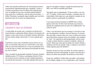 Todos estes grandes profissionais de comunicação possuem
características importantíssimas que o ajudarão, e muito, a
se tornar um professor nota 10. Quem mais indicado para
você se espelhar do que estes excelentes apresentadores?
Faça como eles e transforme a sala de aula em seu palco – e
brilhe! Entretanto, acompanhe alguns detalhes que você deve
aprimorar antes de se tornar um superprofessor.

CRIATIVIDADE
Professor Nota 10

CRIANDO É QUE SE APRENDE
A criatividade, de acordo com o consultor em Desenvolvimento Humano e palestrante Rubens Queiroz de Almeida, diz
respeito a criar coisas novas ou descobrir maneiras diferentes
de fazer tarefas antigas. Reinventar. E é essa a grande questão!
O professor, assim como a borboleta, precisa deixar seu casulo e se reinventar. Dar mais cor e movimento a suas aulas.
Pode ser uma forma diferente de se vestir, um elemento novo
na sala de aula ou, ainda, uma maneira diversificada de interagir com os alunos.


Veja o exemplo do apresentador Serginho Groisman. Quando
trabalhava para a TV Cultura, no programa Matéria Prima,
ele inventou um novo formato em que a platéia participava
ativamente das discussões. A inovação agradou tanto que ele

logo foi convidado a integrar a equipe de profissionais do
SBT e em 1999 foi chamado pela Globo.
Você pode estar se perguntando: “O que eu tenho a ver com
ele?” É simples. Assim como Groisman, o educador deve ter
criatividade e bolar algo novo, que desperte a atenção de seu
público (alunos), aumentando sua audiência.
E esse jogo em busca de pontos no IBOPE não se limita
apenas a televisão. Se não existir elementos que atraiam a
atenção dos estudantes para sua aula, eles simplesmente “trocarão de canal”.
Cabe a você não deixar que isso aconteça. É seu dever evitar
que eles dispersem e mudem o foco de interesse. As novelas
têm uma lição a ensinar sobre isso. Caso os índices de retorno
apresentem baixa resposta ocorre, de imediato, uma mudança
na “casa”. Os responsáveis pela programação correm contra
o tempo e tentam diminuir o prejuízo mudando o diretor da
novela. Afinal, que outro tipo de atitude eles teriam? Mudar a
audiência está fora de questão, então, a resposta é reinventar e
mudar algumas peças do tabuleiro!
Portanto, encare isso como um alerta. Se a turma começar a
demonstrar um baixo desempenho, de quem você acha que o
diretor irá cobrar uma posição? Do professor ou da classe?
Já que sua “audiência” detém todo esse poder e está sedenta
por novidades, adapte-se. Leve ousadia para a sala. Ousadia

 