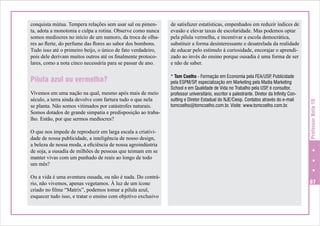 de satisfazer estatísticas, empenhados em reduzir índices de
evasão e elevar taxas de escolaridade. Mas podemos optar
pela pílula vermelha, e incentivar a escola democrática,
substituir a forma desinteressante e desatrelada da realidade
de educar pelo estímulo à curiosidade, encorajar o aprendizado ao invés do ensino porque ousadia é uma forma de ser
e não de saber.

Pílula azul ou vermelha?

* Tom Coelho - Formação em Economia pela FEA/USP Publicidade
,
pela ESPM/SP especialização em Marketing pela Madia Marketing
,
School e em Qualidade de Vida no Trabalho pela USP é consultor,
,
professor universitário, escritor e palestrante. Diretor da Infinity Consulting e Diretor Estadual do NJE/Ciesp. Contatos através do e-mail
tomcoelho@tomcoelho.com.br. Visite: www.tomcoelho.com.br.

Vivemos em uma nação na qual, mesmo após mais de meio
século, a terra ainda devolve com fartura tudo o que nela
se planta. Não somos vitimados por catástrofes naturais.
Somos dotados de grande simpatia e predisposição ao trabalho. Então, por que sermos medíocres?
O que nos impede de reproduzir em larga escala a criatividade de nossa publicidade, a inteligência de nosso design,
a beleza de nossa moda, a eficiência de nossa agroindústria
de soja, a ousadia de milhões de pessoas que teimam em se
manter vivas com um punhado de reais ao longo de todo
um mês?
Ou a vida é uma aventura ousada, ou não é nada. Do contrário, não vivemos, apenas vegetamos. À luz de um ícone
criado no filme “Matrix”, podemos tomar a pílula azul,
esquecer tudo isso, e tratar o ensino com objetivo exclusivo

Professor Nota 10

conquista mútua. Tempera relações sem usar sal ou pimenta, adota a monotonia e culpa a rotina. Observe como nunca
somos medíocres no início de um namoro, da troca de olhares ao flerte, do perfume das flores ao sabor dos bombons.
Tudo isso até o primeiro beijo, o único de fato verdadeiro,
pois dele derivam muitos outros até os finalmente protocolares, como a nota cinco necessária para se passar de ano.

67

 