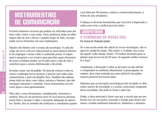 INSTRUMENTAIS
DE COMUNICAÇÃO

Professor Nota 10

Existem inúmeros recursos que podem ser utilizados para dar
mais vida e ritmo a suas aulas. Você, professor, pode escolher
alguns dias do ano e deixar o quadro-negro de lado, incorporando novos elementos em suas explanações.

68

Opções não faltam com o avanço da tecnologia. A cada dia
surge um novo software educacional ou uma maneira diferente de empregar o nosso velho e conhecido jornal. O importante é pesquisar e ser criativo para perceber quais elementos
de nosso cotidiano podem ser levados para a sala de aula e
contribuir para o ensino diferenciado e divertido.
Inventar, ousar, sair do padrão. Na hora de colocar a mão na
massa e empregar novos recursos, é preciso unir todas essas
características a mais um detalhe: foco. Também não adianta
armar todo um show, usar vídeos, músicas e Internet, mas não
conseguir transmitir o conteúdo. Esses instrumentos servem
como apoio a seus apontamentos.
Não cabe a essas ferramentas, isoladamente, ensinarem a
matéria. Para ser um professor nota 10 você precisa dominar
muito bem o assunto e saber o momento adequado de aplicálos. Senão, eles se tornarão tão ineficazes e entediantes quanto

você falar por 40 minutos, estática e monocordicamente, à
frente de seus estudantes.
Conheça as diversas ferramentas que você tem à disposição e
saiba como tirar o melhor proveito delas.

COMPUTADOR
O FENÔMENO DE NOSSA ERA
Por Viviane M. Penteado Garbeli

Se a sua escola ainda não aderiu às novas tecnologias, não se
apavore, ainda há tempo. Não muito, é verdade, mas como
diz aquele velho ditado chinês: “O melhor momento para se
plantar uma árvore foi há 20 anos. O segundo melhor momento é hoje.”
Atualmente, a discussão é sobre se devemos ou não utilizar
o computador no ambiente educacional. A preocupação, no
entanto, deve estar centrada em como utilizá-lo da melhor
maneira possível em nossas aulas.
Sabemos que as inovações tecnológicas têm invadido os diferentes setores da sociedade; e a escola, como parte integrante
dessa sociedade, não pode se furtar a aderi-las.
Então, o fator principal é fazer com que a escola seja um ambiente rico em inovações, trazendo o mundo para dentro dos
muros, criando ambientes interativos, dinâmicos e atraentes.

 