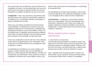 Computando – Cabe a nós, professores, procurarmos subsídios para tornar nossas aulas mais interessantes e produtivas,
na medida em que o computador estimula a criatividade e o
poder de sedução junto ao aluno.
Temos visto um aumento considerável no desenvolvimento de habilidades e competências em inúmeros alunos que
freqüentam diferentes níveis educacionais, estimulados pela
utilização da informática como recurso didático. Porém, isso
não significa que o computador seja uma panacéia milagrosa
contra todos os males da educação. Ele não transforma aulas
pouco atraentes ou mal montadas em algo interessante.
Colocar um computador na sala de aula não é muito diferente
do que colocar um quadro-negro ou um retroprojetor. Todo
recurso deve ser utilizado dentro de uma concepção inovadora, dinâmica e criativa.
A metodologia que acreditamos ser a mais acertada é a de
projetos, na qual o professor age como um mediador do
processo e o aluno participa de forma dinâmica e interativa na
construção de seu conhecimento. Nessa maneira de ensinar, o
computador é utilizado como recurso didático valioso, auxi-

liando o aluno na busca de novas informações e na elaboração
de um produto final.
Tal metodologia tem trazido muitos benefícios. Através dela,
o professor pode desenvolver diferentes habilidades no aluno
e, em conseqüência disso, inúmeras outras competências.
Como funciona – A razão para o sucesso desse método é
fácil de ser compreendida. Ele torna a aprendizagem ativa,
interessante e significativa para o aluno, provocando uma
mudança substancial na forma de trabalho em sala de aula,
ultrapassando o ensino tradicional por meio de recursos mais
modernos e interativos.

Vamos analisar passo a passo
essa técnica
1. Aquecimento ou preparação
Caracterizado pela apresentação do conteúdo ao aluno. Isso
pode ocorrer de diversas formas: através de uma história, dramatização, pesquisa ou explanação simples. Professor, você
deve levar em conta o seu estilo de dar aula e a idade de seus
discentes para escolher a forma de introduzir o assunto.
Aqui, o aprendiz inicia sua pesquisa sobre o assunto a ser
desenvolvido e passa a produzir, ainda que de forma tímida,
seus primeiros ensaios sobre o assunto a ser trabalhado.

Professor Nota 10

Isso é possível por meio de diferentes recursos. Dentre eles, o
computador se destaca, visto que grande parte dos nossos alunos têm acesso ao mesmo de inúmeras formas: por meio de
brincadeiras ou trabalhos acadêmicos em casa ou na escola.

69

 