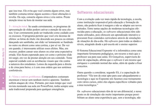 Professor Nota 10

que isso traz. Ele evita que você cometa alguns erros, mas
também costuma retirar alguns acentos e fazer alterações à
revelia. Ou seja, conserta alguns erros e cria outros. Preste
atenção nisso na hora de montar sua aula.

72

3 - Atração total. Se usado corretamente, os programas de
apresentação de slides podem cativar a atenção de seus alunos. Usar corretamente pode ser traduzido como cuidado com
os excessos. O programa permite que você crie dezenas de
efeitos: as letras do título vão descendo aos poucos ou entram
dançando um sambinha; um slide vai lentamente se fundindo
no outro ou abrem como uma cortina, e por aí vai. De vez
em quando, é interessante utilizar esses efeitos. Mas, em
excesso, podem cansar seus alunos ou criar uma expectativa
errada. Eles ficam esperando para ver como o próximo slide
irá surgir, em vez de prestar atenção em seu conteúdo. Tome
especial cuidado com as acrobacias visuais que vão contra
a natureza dos estudantes. Lemos da esquerda para a direita
e de cima para baixo, e é com essa ordem que nos sentimos
confortáveis.
4 - Vírus e outros problemas. Computadores costumam
encrencar e travar sem nenhum motivo aparente. Também
sofrem ataques de vírus. Portanto, por mais tempo que você
invista montando sua aula em PowerPoint, tenha sempre uma
aula tradicional preparada para qualquer emergência.

Softwares educacionais
Com a evolução cada vez mais rápida da tecnologia, a escola,
como instituição responsável pela educação e formação do
aluno, não poderia ficar à margem e não se adaptar aos novos
métodos. Entre tantas opções de modernas tecnologias oferecidas para a educação, os softwares educacionais têm sido
muito utilizados, pois oferecem um aprendizado interativo e
procuram fixar conteúdos curriculares através de simulações
de situações do dia-a-dia. Há softwares para todas as idades e
níveis, atingindo desde a pré-escola até o ensino superior.
O Sistema Educacional Expoente vê a informática como uma
importante ferramenta pedagógica, um recurso a mais que o
professor usa para suas aulas. Eli Gonçalves, supervisora do
setor de capacitação, afirma que o software é um recurso que
enriquece o conteúdo normal das aulas, além de ajudar a fixar
conceitos.
Outra questão a considerar, segundo Eli, é a capacitação do
professor: “Ele tem de estar apto para usar adequadamente a
tecnologia e aqui no Expoente nós fazemos esse treinamento
com vários cursos, entre eles alguns específicos voltados para
a área tecnológica.”
Os softwares educacionais têm de ter um diferencial, e nesse
ponto os de simulação são muito importantes porque possibilitam ao aluno uma experiência que, sem a tecnologia, não

 