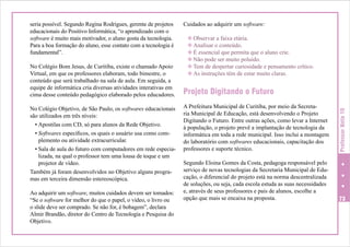 No Colégio Bom Jesus, de Curitiba, existe o chamado Apoio
Virtual, em que os professores elaboram, todo bimestre, o
conteúdo que será trabalhado na sala de aula. Em seguida, a
equipe de informática cria diversas atividades interativas em
cima desse conteúdo pedagógico elaborado pelos educadores.
No Colégio Objetivo, de São Paulo, os softwares educacionais
são utilizados em três níveis:
•	Apostilas com CD, só para alunos da Rede Objetivo.
•	Softwares específicos, os quais o usuário usa como complemento ou atividade extracurricular.
•	Sala de aula do futuro com computadores em rede especializada, na qual o professor tem uma lousa de toque e um
projetor de vídeo.
Também já foram desenvolvidos no Objetivo alguns programas em terceira dimensão estereoscópica.
Ao adquirir um software, muitos cuidados devem ser tomados:
“Se o software for melhor do que o papel, o vídeo, o livro ou
o slide deve ser comprado. Se não for, é bobagem”, declara
Almir Brandão, diretor do Centro de Tecnologia e Pesquisa do
Objetivo.

Cuidados ao adquirir um software:
v Observar a faixa etária.
v Analisar o conteúdo.
v É essencial que permita que o aluno crie.
v Não pode ser muito poluído.
v Tem de despertar curiosidade e pensamento crítico.
v As instruções têm de estar muito claras.

Projeto Digitando o Futuro
A Prefeitura Municipal de Curitiba, por meio da Secretaria Municipal de Educação, está desenvolvendo o Projeto
Digitando o Futuro. Entre outras ações, como levar a Internet
à população, o projeto prevê a implantação de tecnologia da
informática em toda a rede municipal. Isso inclui a montagem
do laboratório com softwares educacionais, capacitação dos
professores e suporte técnico.

Professor Nota 10

seria possível. Segundo Regina Rodrigues, gerente de projetos
educacionais do Positivo Informática, “o aprendizado com o
software é muito mais motivador, o aluno gosta da tecnologia.
Para a boa formação do aluno, esse contato com a tecnologia é
fundamental”.

Segundo Eloina Gomes da Costa, pedagoga responsável pelo
serviço de novas tecnologias da Secretaria Municipal de Educação, o diferencial do projeto está na norma descentralizada
de soluções, ou seja, cada escola estuda as suas necessidades
e, através de seus professores e pais de alunos, escolhe a
opção que mais se encaixa na proposta.

73

 
