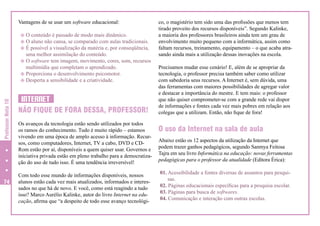 Vantagens de se usar um software educacional:

Professor Nota 10

v O conteúdo é passado de modo mais dinâmico.
v O aluno não cansa, se comparado com aulas tradicionais.
v É possível a visualização da matéria e, por conseqüência,
uma melhor assimilação do conteúdo.
v O software tem imagem, movimento, cores, som, recursos
multimídia que completam o aprendizado.
v Proporciona o desenvolvimento psicomotor.
v Desperta a sensibilidade e a criatividade.

74

INTERNET
NÃO FIQUE DE FORA DESSA, PROFESSOR!
Os avanços da tecnologia estão sendo utilizados por todos
os ramos do conhecimento. Tudo é muito rápido – estamos
vivendo em uma época de amplo acesso à informação. Recursos, como computadores, Internet, TV a cabo, DVD e CDRom estão por aí, disponíveis a quem quiser usar. Governos e
iniciativa privada estão em pleno trabalho para a democratização do uso de tudo isso. É uma tendência irreversível!
Com todo esse mundo de informações disponíveis, nossos
alunos estão cada vez mais atualizados, informados e interessados no que há de novo. E você, como está reagindo a tudo
isso? Marco Aurélio Kalinke, autor do livro Internet na educação, afirma que “a despeito de todo esse avanço tecnológi-

co, o magistério tem sido uma das profissões que menos tem
tirado proveito dos recursos disponíveis”. Segundo Kalinke,
a maioria dos professores brasileiros ainda tem um grau de
envolvimento muito pequeno com a informática, assim como
faltam recursos, treinamento, equipamento – o que acaba atrasando ainda mais a utilização dessas inovações na escola.
Precisamos mudar esse cenário! E, além de se apropriar da
tecnologia, o professor precisa também saber como utilizar
com sabedoria seus recursos. A Internet é, sem dúvida, uma
das ferramentas com maiores possibilidades de agregar valor
e destacar a importância do mestre. E tem mais: o professor
que não quiser comprometer-se com a grande rede vai dispor
de informações e fontes cada vez mais pobres em relação aos
colegas que a utilizam. Então, não fique de fora!

O uso da Internet na sala de aula
Abaixo estão os 12 aspectos da utilização da Internet que
podem trazer ganhos pedagógicos, segundo Sanmya Feitosa
Tajra em seu livro Informática na educação: novas ferramentas
pedagógicas para o professor da atualidade (Editora Érica):
01. Acessibilidade a fontes diversas de assuntos para pesquisas.
02. Páginas educacionais específicas para a pesquisa escolar.
03. Páginas para busca de softwares.
04. Comunicação e interação com outras escolas.

 