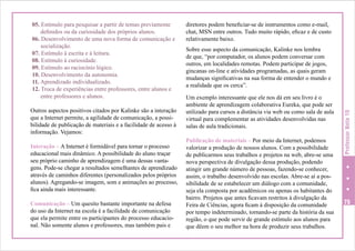 Outros aspectos positivos citados por Kalinke são a interação
que a Internet permite, a agilidade de comunicação, a possibilidade de publicação de materiais e a facilidade de acesso à
informação. Vejamos:
Interação – A Internet é formidável para tornar o processo
educacional mais dinâmico. A possibilidade do aluno traçar
seu próprio caminho de aprendizagem é uma dessas vantagens. Pode-se chegar a resultados semelhantes de aprendizado
através de caminhos diferentes (personalizados pelos próprios
alunos). Agregando-se imagem, som e animações ao processo,
fica ainda mais interessante.
Comunicação – Um quesito bastante importante na defesa
do uso da Internet na escola é a facilidade de comunicação
que ela permite entre os participantes do processo educacional. Não somente alunos e professores, mas também pais e

diretores podem beneficiar-se de instrumentos como e-mail,
chat, MSN entre outros. Tudo muito rápido, eficaz e de custo
relativamente baixo.
Sobre esse aspecto da comunicação, Kalinke nos lembra
de que, “por computador, os alunos podem conversar com
outros, em localidades remotas. Podem participar de jogos,
gincanas on-line e atividades programadas, as quais geram
mudanças significativas na sua forma de entender o mundo e
a realidade que os cerca”.
Um exemplo interessante que ele nos dá em seu livro é o
ambiente de aprendizagem colaborativa Eureka, que pode ser
utilizado para cursos a distância via web ou como sala de aula
virtual para complementar as atividades desenvolvidas nas
salas de aula tradicionais.
Publicação de materiais – Por meio da Internet, podemos
valorizar a produção de nossos alunos. Com a possibilidade
de publicarmos seus trabalhos e projetos na web, abre-se uma
nova perspectiva de divulgação dessa produção, podendo
atingir um grande número de pessoas, fazendo-se conhecer,
assim, o trabalho desenvolvido nas escolas. Abre-se aí a possibilidade de se estabelecer um diálogo com a comunidade,
seja ela composta por acadêmicos ou apenas os habitantes do
bairro. Projetos que antes ficavam restritos à divulgação da
Feira de Ciências, agora ficam à disposição da comunidade
por tempo indeterminado, tornando-se parte da história da sua
região, o que pode servir de grande estímulo aos alunos para
que dêem o seu melhor na hora de produzir seus trabalhos.

Professor Nota 10

05. Estímulo para pesquisar a partir de temas previamente
definidos ou da curiosidade dos próprios alunos.
06. Desenvolvimento de uma nova forma de comunicação e
socialização.
07. Estímulo à escrita e à leitura.
08. Estímulo à curiosidade.
09. Estímulo ao raciocínio lógico.
10. Desenvolvimento da autonomia.
11. Aprendizado individualizado.
12. Troca de experiências entre professores, entre alunos e
entre professores e alunos.

75

 