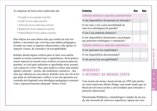 • Google (www.google.com.br)
• Cadê? (www.cade.com.br)
• Altavista (www.altavista.com.br)
• RadarUol (www.radaruol.com.br)
• Yahoo!Brasil (www.yahoo.com.br)
Para indicar aos seus alunos sites que usarão em seus trabalhos, é necessário que você faça uma análise pedagógica,
levando em conta os aspectos educacionais e não apenas os
aspectos visuais, de conteúdo e de navegabilidade.
Kalinke aborda alguns critérios para se fazer essa análise
usando as teorias construtivistas e ergonômicas. Seria praticamente impossível resumir esses critérios em poucas palavras,
portanto, se você quer realmente se aprofundar nesse assunto,
vale a pena ler o livro. Mas, para ajudá-lo a fazer uma análise
rápida e eficiente – porém, não totalmente conclusiva – dos
sites que indicará aos seus alunos, Kalinke criou um check-list
que pode ser utilizado para verificar se um site apresenta seu
conteúdo privilegiando uma abordagem pedagógica construtivista e ergonomicamente adequada. Vamos à lista:

Critérios 	

Sim	

Não

Critérios relativos a aspectos construtivistas	
O site disponibiliza ferramentas de interação?
O site trata o erro como possibilidade de
uma nova abordagem da questão?		
O site é um ambiente dinâmico?		
O site disponibiliza ferramentas e tecnologias
que permitem modelagens e simulações?	
Critérios relativos a aspectos ergonômicos	
O site apresenta boa legibilidade?		
O site disponibiliza documentação?		
O site possui boa navegabilidade?		

WEBQUEST:
A INTERNET NA MEDIDA CERTA
Uma técnica de ensino, desenvolvida em 1995 pelo professor norte-americano Bernie Dodge, está sendo usada aqui no
Brasil por diversas escolas e universidades para estimular o
processo educacional.
Denominada WebQuest, a metodologia é simples de ser usada, não necessita de softwares específicos, apenas um com-

Professor Nota 10

As máquinas de busca mais conhecidas são:

77

 