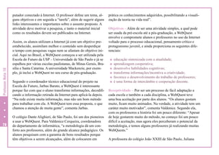 Professor Nota 10

putador conectado à Internet. O professor define um tema, alguns objetivos e em seguida a “tarefa”, além de sugerir alguns
links interessantes e importantes sobre o assunto proposto. A
atividade deve motivar a pesquisa, e tanto o material inicial
como os resultados devem ser publicados na Internet.

78

Assim, os alunos utilizam a Internet já com um objetivo preestabelecido, assimilam melhor o conteúdo sem desperdiçar
o tempo com pesquisas vagas nem se afastam do objetivo inicial. Aqui no Brasil, a WebQuest começou a ser utilizada pela
Escola do Futuro da USP – Universidade de São Paulo e já se
espalhou por várias escolas paulistanas, de Minas Gerais, Brasília e Santa Catarina. A universidade Mackenzie, por exemplo, já inclui a WebQuest no seu curso de pós-graduação.
Segundo o coordenador técnico educacional do projeto na
Escola do Futuro, Jarbas Barato, a WebQuest é interessante
porque faz com que o aluno transforme informações, decodificando a informação retirada da Internet para aplicá-la depois.
“Na rede existe muita informação, mas não um bom método
para trabalhar com ela. A WebQuest tem essa proposta, o que
chamou a atenção de muita gente”, comenta Jarbas.
O colégio Dante Alighieri, de São Paulo, foi um dos pioneiros
a usar a WebQuest. Para Valdenice Cerqueira, coordenadora
do departamento de informática, “a metodologia dá um conforto aos professores, além do grande alcance pedagógico. Os
alunos pesquisam com a garantia de bons resultados porque
têm objetivos a serem alcançados, além de colocarem em

prática os conhecimentos adquiridos, possibilitando a visualização da teoria na vida real”.
Objetivos – Além de ser uma atividade simples, a qual pode
ser usada da pré-escola até a pós-graduação, a WebQuest
envolve e compromete alunos e professores no uso da Internet
voltado para o processo educacional, pensamento crítico e
protagonismo juvenil, e ainda proporciona os seguintes diferenciais:
H
H
H
H
H
H

educação sintonizada com a atualidade;
aprendizagem cooperativa;
desenvolve habilidades cognitivas;
transforma informações/incentiva a criatividade;
favorece o desenvolvimento do trabalho de professores;
é uma forma de intercâmbio e cooperação docente.

Receptividade – Por ser um processo de fácil adaptação a
cada escola e também a cada disciplina, a WebQuest teve
uma boa aceitação por parte dos alunos. “Os alunos gostam
muito, ficam muito animados. Na verdade, a atividade tem um
caráter muito motivador”, comenta Valdenice. Segundo ela,
com os professores a história foi um pouco diferente: “Apesar
de hoje gostarem muito do método, no começo foi um pouco
difícil a aceitação, mas agora eles perceberam o potencial da
metodologia, e temos alguns professores já realizando muitas
WebQuests.”
A professora do colégio João XXIII de São Paulo, Juliana

 