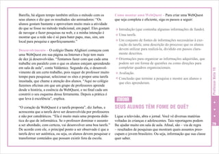 Desenvolvimento – O colégio Dante Alighieri começou com
uma WebQuest em sua página na Internet e hoje tem mais
de dez já desenvolvidas. “Tentamos fazer com que cada uma
trabalhe em paralelo com o que os alunos estejam aprendendo
em sala de aula”, conta Valdenice. Segundo ela, o desenvolvimento dá um certo trabalho, pois requer do professor muito
tempo para pesquisar, selecionar os sites e propor uma tarefa
inusitada, que chame a atenção dos alunos. “Aqui no colégio
fazemos oficinas em que um grupo de professores aprende
desde a história, a essência da WebQuest, e no final cada um
constrói o seu esquema dessa ferramenta. Depois a prática é
que leva à excelência”, explica.
“O coração da WebQuest é a tarefa proposta”, diz Jarbas, e
acrescenta que a tarefa deve ser desenvolvida por professores
e não por catedráticos. “Ela é muito mais uma proposta didática do que de informática. Se o professor dominar o assunto
a ser abordado, com certeza, vai desenvolver uma boa tarefa.”
De acordo com ele, o principal ponto a ser observado é que a
tarefa deve ser autêntica, ou seja, os alunos devem pesquisar e
transformar conteúdos que possam existir fora da escola.

Como montar uma WebQuest – Para criar uma WebQuest
que seja completa e eficiente, siga os passos a seguir:
c Introdução (que contenha algumas informações de fundo).
c Uma tarefa.
c Um conjunto de fontes de informações necessárias à exe-

cução da tarefa; uma descrição do processo que os alunos
devem utilizar para realizá-la, dividido em passos claramente descritos.
c Orientações para organizar as informações adquiridas, que
podem ser em forma de questões ou como direções para
completar quadros organizacionais.
c Avaliação.
c Conclusão que termine a pesquisa e mostre aos alunos o
que eles aprenderam.

Professor Nota 10

Barella, há algum tempo também utiliza o método com os
seus alunos e diz que os resultados são animadores: “Os
alunos gostam bastante e aproveitam muito mais a atividade
do que se fosse no método tradicional, em papel. Eles gostam
de navegar e fazer pesquisas na web, e a minha intenção é
mostrar que a rede não é só para bater papo, mas, sim, um
local para pesquisa e aperfeiçoamento.”

MÍDIA
SEUS ALUNOS TÊM FOME DE QUÊ?
Ligue a televisão, abra o jornal. Você vê diversas matérias
voltadas às crianças e adolescentes. Tais reportagens podem
lhe ajudar muito em sala de aula. Afinal, são – via de regra
– resultados de pesquisas que mostram quais assuntos preocupam o jovem brasileiro. Ou seja, informação que sua classe
quer saber.

79

 