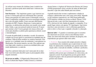 Professor Nota 10

Ao utilizar esses retratos do cotidiano junto à matéria tradicional, o professor pode atrair ainda mais o interesse dos
discentes.

80

Ayrton Senna e a Agência de Notícias dos Direitos da Criança
(ANDI) pesquisaram vários veículos de mídia do Brasil para
descobrir o que eles estão falando para seus alunos.

Sem frescuras – Tão importante quanto o que interessa aos
jovens é a forma pela qual essa informação lhes é passada.
Nunca uma geração teve tanto acesso à informação como a
atual. O surgimento vertiginoso de novas tecnologias também
deu a eles um poder inédito. Como seus pais dificilmente
entendem de MP3, Napster, Shareware e outras palavras
esquisitas, os adolescentes percebem esse mundo como sendo
deles. Então, o que esse pessoal medieval (mais de 25 anos)
quer ensinar a eles? A nova geração tem massa crítica suficiente para desafiar os adultos pela supremacia cultural, social
e mercadológica.

A grande maioria das revistas e suplementos voltados às
crianças e adolescentes tem a arte como carro-chefe. Segundo
os três institutos responsáveis, em 1999 foram publicadas
9.870 matérias voltadas aos jovens no Brasil. Dessas, 2.010
falavam de arte, o que vale dizer lançamentos de cinema,
CD’s, festivais de rock, bandas de pagode e companhia. O segundo lugar contou com apenas 781 reportagens. Aqui temos
uma boa e uma má notícia: a má é a diferença quantitativa
entre os dois e a boa é que o segundo colocado é a educação.

O mundo da publicidade já entendeu o recado. Os anúncios
voltados aos jovens agora se concentram na realidade pura do
cotidiano. Nada de belas modelos ou cenários futuristas. Eles
querem ver a realidade como ela realmente é, sem glamour ou
idealizações. Da mesma maneira, sua sala. Eles esperam que
você diga onde a matéria se encaixa na realidade deles, que
muda rapidamente e a cada dia.
Aqui fica a primeira lição para você: nunca pare de se atualizar. Leia muito para descobrir quais as preocupações deles
naquele momento.
Os jovens na mídia – A Organização Educacional, Científica e Cultural das Nações Unidas (Unesco), o Instituto

Querem saber – E quando se examinam quais os assuntos
que interessam aos jovens, nota-se uma diferença maior
ainda. Em entrevistas feitas pelos institutos de pesquisa, eles
responderam que querem saber mais sobre:
1. Profissão. Esse assunto está sempre presente e dispara
na preferência dos estudantes que se aproximam do vestibular. Os adolescentes ressaltaram que querem muita informação sobre o mercado de trabalho, vestibular e profissões.
2. Projetos sociais e protagonismo. Eles querem mais
matérias sobre jovens que se destacam em várias áreas, em
especial a social. Os protagonistas juvenis geram identificação do grupo e têm um potencial inspirador para uma
postura mais atuante.

 