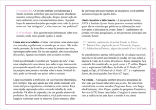 4. Sexualidade. Eles querem muita informação sobre esse
assunto, ainda mais quando ligados à saúde.
Como usar esses dados – Como você notou, seus alunos querem entender, rapidamente, o mundo que os cerca. Não tenha
medo, portanto, de levar-lhes recortes de jornais e revistas,
reportagens relevantes. De vez em quando, abra sua aula para
discussões, ligando sua matéria com assuntos recentes.
Outra possibilidade é escolher um “assunto do mês”. Faça
uma votação entre seus alunos para saber o que mais os está
preocupando naquele mês e peça para que façam uma pequena pesquisa nos jornais e revistas sobre o tema. No final do
mês, pode ser formado um painel sobre o assunto.
Ligue sua matéria a profissões. Se você leciona Matemática,
por exemplo, diga que aquilo que está sendo ensinado será
muito útil para engenheiros, estatísticos, entre outros. Faça
uma rápida explanação sobre a área de trabalho de cada
profissão. Vá além do esperado, cite um grande número de
profissões. No caso da Matemática, você pode mostrar como
mágicos e pintores usam os números. Dessa maneira, além

de interessar um maior número de discípulos, você também
aumenta o leque de opções deles.
Onde encontrar a informação – A pesquisa da Unesco,
ANDI e Instituto Ayrton Senna procurou mostrar também
quais são os veículos que publicam as informações mais
relevantes e úteis para os jovens. Entre 31 suplementos de
jornais e revistas pesquisados, os três primeiros colocados em
conteúdo foram:
1º. Gabarito, suplemento do jornal Estado de Minas.
2º. Tribuna Teen, página do jornal Tribuna de Alagoas.
3º. Adolescência/Demais, página do jornal OPovo, do Ceará.
Se considerarmos apenas publicações de circulação nacional,
mais fáceis de serem encontradas (e usadas em suas aulas), a
página X-Tudo, do Correio Braziliense, levou vantagem. Seu
conteúdo foi considerado, no geral, como o 6º melhor. Depois
vem o suplemento FolhaTeen, da Folha de S. Paulo (13º
lugar), o Zap!, d’O Estado de S. Paulo (17°) e o suplemento
Zerou, do jornal gaúcho Zero Hora (2º lugar).
Na telinha – A pesquisa também procurou programas de
televisão que fossem relevantes aos jovens. Por uma triste
coincidência, os mais votados (Programa Livre, com Serginho Groisman; Altos Papos, quadro do programa Fantástico;
Barraco MTV) foram cancelados. O negócio é contar mesmo
com a mídia escrita para levar o mundo à sua classe.

Professor Nota 10

3. Atualidades. Os jovens também consideram que é
função da mídia contribuir para sua formação abordando
assuntos como política, educação, drogas, preservação do
meio ambiente, sexo e acontecimentos atuais. O grande
leque de assuntos desejados pressupõe uma visão do jovem
como um “ser inteligente”, e não como um “ser problema”.

81

 