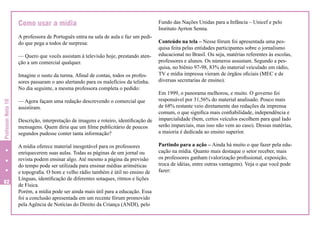 Como usar a mídia
A professora de Português entra na sala de aula e faz um pedido que pega a todos de surpresa:
— Quero que vocês assistam à televisão hoje, prestando atenção a um comercial qualquer.

Professor Nota 10

Imagine o susto da turma. Afinal de contas, todos os professores passaram o ano alertando para os malefícios da telinha.
No dia seguinte, a mesma professora completa o pedido:

82

— Agora façam uma redação descrevendo o comercial que
assistiram.
Descrição, interpretação de imagens e roteiro, identificação de
mensagens. Quem diria que um filme publicitário de poucos
segundos pudesse conter tanta informação?
A mídia oferece material inesgotável para os professores
enriquecerem suas aulas. Todas as páginas de um jornal ou
revista podem ensinar algo. Até mesmo a página da previsão
do tempo pode ser utilizada para ensinar médias aritméticas
e topografia. O bom e velho rádio também é útil no ensino de
Línguas, identificação de diferentes sotaques, ritmos e lições
de Física.
Porém, a mídia pode ser ainda mais útil para a educação. Essa
foi a conclusão apresentada em um recente fórum promovido
pela Agência de Notícias do Direito da Criança (ANDI), pelo

Fundo das Nações Unidas para a Infância – Unicef e pelo
Instituto Ayrton Senna.
Conteúdo na tela – Nesse fórum foi apresentada uma pesquisa feita pelas entidades participantes sobre o jornalismo
educacional no Brasil. Ou seja, matérias referentes às escolas,
professores e alunos. Os números assustam. Segundo a pesquisa, no biênio 97-98, 83% do material veiculado em rádio,
TV e mídia impressa vieram de órgãos oficiais (MEC e de
diversas secretarias de ensino).
Em 1999, o panorama melhorou, e muito. O governo foi
responsável por 31,56% do material analisado. Pouco mais
de 68% restante veio diretamente das redações da imprensa
comum, o que significa mais confiabilidade, independência e
imparcialidade (bem, certos veículos escolhem para qual lado
serão imparciais, mas isso não vem ao caso). Dessas matérias,
a maioria é dedicada ao ensino superior.
Partindo para a ação – Ainda há muito o que fazer pela educação na mídia. Quanto mais destaque o setor receber, mais
os professores ganham (valorização profissional, exposição,
troca de idéias, entre outras vantagens). Veja o que você pode
fazer:

 