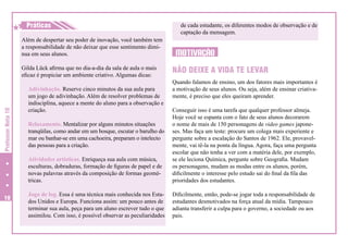 H
H Práticas
Além de despertar seu poder de inovação, você também tem
a responsabilidade de não deixar que esse sentimento diminua em seus alunos.
Gilda Lück afirma que no dia-a-dia da sala de aula o mais
eficaz é propiciar um ambiente criativo. Algumas dicas:
Adivinhação. Reserve cinco minutos da sua aula para
um jogo de adivinhação. Além de resolver problemas de
indisciplina, aquece a mente do aluno para a observação e
criação.

de cada estudante, os diferentes modos de observação e de
captação da mensagem.

MOTIVAÇÃO
NÃO DEIXE A VIDA TE LEVAR
Quando falamos de ensino, um dos fatores mais importantes é
a motivação de seus alunos. Ou seja, além de ensinar criativamente, é preciso que eles queiram aprender.

Professor Nota 10

Atividades artísticas. Enriqueça sua aula com música,
esculturas, dobraduras, formação de figuras de papel e de
novas palavras através da composição de formas geométricas.
10

Conseguir isso é uma tarefa que qualquer professor almeja.
Hoje você se espanta com o fato de seus alunos decorarem
o nome de mais de 150 personagens de video games japoneses. Mas faça um teste: procure um colega mais experiente e
pergunte sobre a escalação do Santos de 1962. Ele, provavelmente, vai tê-la na ponta da língua. Agora, faça uma pergunta
escolar que não tenha a ver com a matéria dele, por exemplo,
se ele leciona Química, pergunte sobre Geografia. Mudam
os personagens, mudam as modas entre os alunos, porém,
dificilmente o interesse pelo estudo sai do final da fila das
prioridades dos estudantes.

Jogo de log. Essa é uma técnica mais conhecida nos Estados Unidos e Europa. Funciona assim: um pouco antes de
terminar sua aula, peça para um aluno escrever tudo o que
assimilou. Com isso, é possível observar as peculiaridades

Dificilmente, então, pode-se jogar toda a responsabilidade de
estudantes desmotivados na força atual da mídia. Tampouco
adianta transferir a culpa para o governo, a sociedade ou aos
pais.

Relaxamento. Mentalizar por alguns minutos situações
tranqüilas, como andar em um bosque, escutar o barulho do
mar ou banhar-se em uma cachoeira, preparam o intelecto
das pessoas para a criação.

 