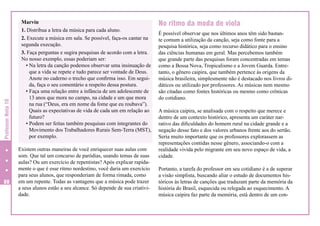 Professor Nota 10
88

Marvin
1. Distribua a letra da música para cada aluno.
2. Execute a música em sala. Se possível, faça-os cantar na
segunda execução.
3. Faça perguntas e sugira pesquisas de acordo com a letra.
No nosso exemplo, essas poderiam ser:
• Na letra da canção podemos observar uma insinuação de
que a vida se repete e tudo parece ser vontade de Deus.
Anote no caderno o trecho que confirma isso. Em seguida, faça o seu comentário a respeito dessa postura.
• Faça uma relação entre a infância de um adolescente de
13 anos que mora no campo, na cidade e um que mora
na rua (“Deus, era em nome da fome que eu roubava”).
Quais as expectativas de vida de cada um em relação ao
futuro?
• Podem ser feitas também pesquisas com integrantes do
Movimento dos Trabalhadores Rurais Sem-Terra (MST),
por exemplo.
Existem outras maneiras de você enriquecer suas aulas com
som. Que tal um concurso de paródias, usando temas de suas
aulas? Ou um exercício de repentistas? Após explicar rapidamente o que é esse ritmo nordestino, você daria um exercício
para seus alunos, que responderiam de forma rimada, como
em um repente. Todas as vantagens que a música pode trazer
a seus alunos estão a seu alcance. Só depende de sua criatividade.

No ritmo da moda de viola
É possível observar que nos últimos anos têm sido bastante comum a utilização da canção, seja como fonte para a
pesquisa histórica, seja como recurso didático para o ensino
das ciências humanas em geral. Mas percebemos também
que grande parte das pesquisas foram concentradas em temas
como a Bossa Nova, Tropicalismo e a Jovem Guarda. Entretanto, o gênero caipira, que também pertence às origens da
música brasileira, simplesmente não é destacado nos livros didáticos ou utilizado por professores. As músicas nem mesmo
são citadas como fontes históricas ou mesmo como crônicas
do cotidiano.
A música caipira, se analisada com o respeito que merece e
dentro de um contexto histórico, apresenta um caráter narrativo das dificuldades do homem rural na cidade grande e a
negação desse fato e dos valores urbanos frente aos do sertão.
Seria muito importante que os professores explorassem as
representações contidas nesse gênero, associando-o com a
realidade vivida pelo migrante em seu novo espaço de vida, a
cidade.
Portanto, a tarefa do professor em seu cotidiano é a de superar
a visão simplista, buscando aliar o estudo de documentos históricos às letras de canções que traduzam parte da memória da
história do Brasil, esquecida ou relegada ao esquecimento. A
música caipira faz parte da memória, está dentro de um con-

 