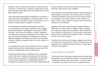 Essas afirmações podem parecer conflitantes, mas não são. A
motivação é algo que depende da vontade de cada um. É um
processo íntimo e individual. O que você pode fazer é criar o
ambiente ideal para que seus pupilos se motivem.
Se lembrarmos dos grandes comunicadores que teriam
essa característica, com certeza, citaríamos como exemplo
José Abelardo Barbosa de Medeiros, o Chacrinha. O Velho
Guerreiro, com todo seu bom humor e alegria, conquistou
um público fiel, e até hoje é lembrado por seu carisma. Claro
que, além do profissionalismo, era inegável que o apresentador desempenhava sua função com prazer. Sua motivação
em fazer o trabalho contagiava todos à sua volta, inclusive os
espectadores.
E é exatamente isso que você, professor, deve fazer se quiser
motivar sua turma. Quem não gostaria de, assim como Chacrinha, ser lembrado por muitos e muitos anos?
Essa postura diferenciada se transforma em um ingrediente
a mais. Aproxime e encante seus alunos que são nada mais,
nada menos, que seu público. Um público que está sentado
ali a sua frente, esperando ser surpreendido e aprender o
conteúdo de uma maneira não convencional. Todos gostam de

uma boa surpresa, de uma aula animada, com um professor
motivado e que incentiva seus estudantes.
Vale tudo nessa hora! Chacrinha começou uma brincadeira de
jogar bacalhau nas pessoas. Sua intenção: divertir e chamar
a atenção da audiência. Claro que você não irá jogar comida
nos estudantes, mas a idéia é brincar, inovar e deixar seus
alunos curiosos, com vontade de ir para as aulas e descobrir a
surpresa que você preparou.
Segundo a professora e escritora norte-americana Barbara
McCombs, “os alunos sentem e reagem a todos os aspectos
de um professor: quem são, como falam, o quão confortáveis
eles se sentem em sala de aula”. Ou seja, quanto mais estímulos positivos os estudantes encontrarem, melhor se identificarão com você e com a matéria.
Você quer mais motivos para começar a adaptar sua postura e
sua forma de se comunicar com a classe? E lembre-se de uma
grande dica que o Velho Guerreiro nos deixou: “Quem não se
comunica, se trumbica!”

Professor Nota 10

Quando se fala em motivação de alunos, existem duas certezas básicas: você não motiva ninguém e grande parte de suas
ações em sala de aula influenciam a motivação de seus alunos
(para melhor ou pior).

O que motiva seu aluno?
A motivação de um aluno passa naturalmente pelo desejo dele
em aprender o que está sendo mostrado. E aí está a chave para
a solução do problema. Por trás do desejo – ou da falta dele
– de aprender algo estão vários motivos, experiências pas-

11

 