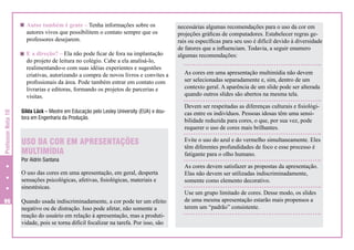 Autor também é gente – Tenha informações sobre os
autores vivos que possibilitem o contato sempre que os
professores desejarem.

Professor Nota 10

E a direção? – Ela não pode ficar de fora na implantação
do projeto de leitura no colégio. Cabe a ela analisá-lo,
realimentando-o com suas idéias experientes e sugestões
criativas, autorizando a compra de novos livros e convites a
profissionais da área. Pode também entrar em contato com
livrarias e editoras, formando os projetos de parcerias e
visitas.

As cores em uma apresentação multimídia não devem
ser selecionadas separadamente e, sim, dentro de um
contexto geral. A aparência de um slide pode ser alterada
quando outros slides são abertos na mesma tela.

Gilda Lück – Mestre em Educação pelo Lesley University (EUA) e doutora em Engenharia da Produção.

Devem ser respeitadas as diferenças culturais e fisiológicas entre os indivíduos. Pessoas idosas têm uma sensibilidade reduzida para cores, o que, por sua vez, pode
requerer o uso de cores mais brilhantes.

USO DA COR EM APRESENTAÇÕES
MULTIMÍDIA

Evite o uso do azul e do vermelho simultaneamente. Eles
têm diferentes profundidades de foco e esse processo é
fatigante para o olho humano.

Por Aldrin Santana

O uso das cores em uma apresentação, em geral, desperta
sensações psicológicas, afetivas, fisiológicas, materiais e
sinestésicas.
96

necessárias algumas recomendações para o uso da cor em
projeções gráficas de computadores. Estabelecer regras gerais ou específicas para seu uso é difícil devido à diversidade
de fatores que a influenciam. Todavia, a seguir enumero
algumas recomendações:

Quando usada indiscriminadamente, a cor pode ter um efeito
negativo ou de distração. Isso pode afetar, não somente a
reação do usuário em relação à apresentação, mas a produtividade, pois se torna difícil focalizar na tarefa. Por isso, são

As cores devem satisfazer as propostas da apresentação.
Elas não devem ser utilizadas indiscriminadamente,
somente como elemento decorativo.
Use um grupo limitado de cores. Desse modo, os slides
de uma mesma apresentação estarão mais propensos a
terem um “padrão” consistente.

 