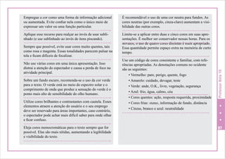 É recomendável o uso de uma cor neutra para fundos. As
cores neutras (por exemplo, cinza-claro) aumentam a visibilidade das outras cores.

Aplique esse recurso para realçar ao invés de usar sublinhado (e use sublinhado ao invés de itens piscando).

Limite-se a aplicar entre duas e cinco cores em suas apresentações. É melhor ser conservador nessas horas. Para os
novatos, o uso de quatro cores distintas é mais apropriado.
Essa quantidade permite espaço extra na memória de curto
tempo.

Sempre que possível, evite usar cores muito quentes, tais
como rosa e magenta. Essas tonalidades parecem pulsar na
tela e ficam difíceis de focalizar.
Não use várias cores em uma única apresentação. Isso
distrai a atenção do espectador e causa a perda de foco na
atividade principal.
Sobre um fundo escuro, recomenda-se o uso da cor verde
para o texto. O verde está no meio do espectro solar e o
comprimento de onda que produz a sensação do verde é o
ponto mais alto de sensibilidade do olho humano.
Utilize cores brilhantes e contrastantes com cautela. Esses
elementos atraem a atenção do usuário e o seu emprego
deve ser reservado para áreas importantes, caso contrário,
o espectador pode achar mais difícil saber para onde olhar
e ficar confuso.
Eleja cores monocromáticas para o texto sempre que for
possível. Elas são mais nítidas, aumentando a legibilidade
e visibilidade do texto.

Use um código de cores consistente e familiar, com referências apropriadas. As denotações comuns no ocidente
são as seguintes:
• Vermelho: pare, perigo, quente, fogo
• Amarelo: cuidado, devagar, teste
• Verde: ande, O.K., livre, vegetação, segurança
• Azul: frio, água, calmo, céu
• Cores quentes: ação, resposta requerida, proximidade
• Cores frias: status, informação de fundo, distância
• Cinzas, branco e azul: neutralidade

Professor Nota 10

Empregue a cor como uma forma de informação adicional
ou aumentada. Evite confiar nela como o único meio de
expressar um valor ou uma função particular.

97

 