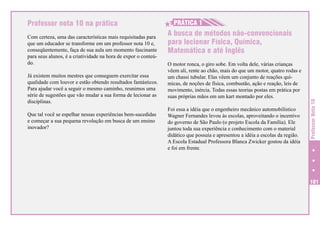 Com certeza, uma das características mais requisitadas para
que um educador se transforme em um professor nota 10 e,
conseqüentemente, faça de sua aula um momento fascinante
para seus alunos, é a criatividade na hora de expor o conteúdo.
Já existem muitos mestres que conseguem exercitar essa
qualidade com louvor e estão obtendo resultados fantásticos.
Para ajudar você a seguir o mesmo caminho, reunimos uma
série de sugestões que vão mudar a sua forma de lecionar as
disciplinas.
Que tal você se espelhar nessas experiências bem-sucedidas
e começar a sua pequena revolução em busca de um ensino
inovador?

H
H PRÁTICA 1
A busca de métodos não-convencionais
para lecionar Física, Química,
Matemática e até Inglês
O motor ronca, o giro sobe. Em volta dele, várias crianças
vêem ali, rente ao chão, mais do que um motor, quatro rodas e
um chassi tubular. Elas vêem um conjunto de reações químicas, de noções de física, combustão, ação e reação, leis de
movimento, inércia. Todas essas teorias postas em prática por
suas próprias mãos em um kart montado por eles.
Foi essa a idéia que o engenheiro mecânico automobilístico
Wagner Fernandes levou às escolas, aproveitando o incentivo
do governo de São Paulo (o projeto Escola da Família). Ele
juntou toda sua experiência e conhecimento com o material
didático que possuía e apresentou a idéia a escolas da região.
A Escola Estadual Professora Blanca Zwicker gostou da idéia
e foi em frente.

Professor Nota 10

Professor nota 10 na prática

101

 