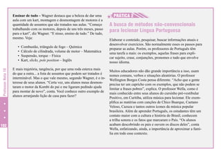Ensinar de tudo – Wagner destaca que a beleza de dar uma
aula com um kart, montagem e desmontagem de motores é a
quantidade de assuntos que são tratados nas aulas. “Começo
trabalhando com os motores, depois de uns três meses, passo
para o kart”, diz Wagner. “E nisso, ensino de tudo.” De tudo,
mesmo. Veja:

Professor Nota 10

•	 Combustão, triângulo de fogo – Química
•	 Cálculo de cilindrada, volume de motor – Matemática
•	 Suspensão, torque – Física
•	 Kart, slicks, pole position – Inglês

102

E mais trajetória, tangência, por que uma roda esterca mais
do que a outra... a lista de assuntos que podem ser tratados é
interminável. Mas o que vale mesmo, segundo Wagner, é o interesse de seus alunos. “Certa vez, uns alunos meus desmontaram o motor da Kombi do pai e me ligaram pedindo ajuda
para montar de novo”, conta. Você conhece outro exemplo de
alunos arranjando lição de casa para fazer?

H
H PRÁTICA 2
A busca de métodos não-convencionais
para lecionar Língua Portuguesa
Elaborar o conteúdo, pesquisar, buscar informações atuais e
desenvolver exercícios. São normalmente esses os passos para
preparar as aulas. Porém, os professores de Português têm
uma tarefa a mais: os exemplos, aquelas frases para explicar sujeito, crase, conjunções, pronomes e tudo que envolve
nosso idioma.
Muitos educadores não dão grande importância a isso, usam
nomes comuns, verbos e situações aleatórias. O professor
Wellington Borges Costa pensa diferente. “Acho que a gente
precisa ter um capricho com os exemplos, que não podem se
limitar a frases pobres”, explica. O professor Wella, como é
mais conhecido entre seus alunos do cursinho pré-vestibular
Positivo, em Curitiba, utiliza música para lecionar. Ele exemplifica as matérias com canções de Chico Buarque, Caetano
Veloso, Cazuza e tantos outros ícones da música popular
brasileira. Além de aprender Português, os estudantes têm um
contato maior com a cultura e história do Brasil, conhecem
a trilha sonora e os fatos que marcaram o País. “Os alunos
acabam descobrindo os pais e ouvem os discos deles”, conta
Wella, enfatizando, ainda, a importância de aproximar a família em todo esse contexto.

 
