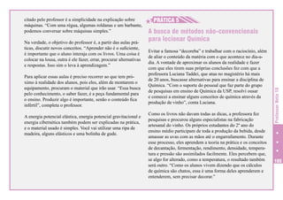 Na verdade, o objetivo do professor é, a partir das aulas práticas, discutir novos conceitos. “Aprender não é o suficiente,
é importante que o aluno interaja com os livros. Uma coisa é
colocar na lousa, outra é ele fazer, errar, procurar alternativas
e respostas. Isso sim o leva à aprendizagem.”
Para aplicar essas aulas é preciso recorrer ao que tem próximo à realidade dos alunos, pois eles, além de montarem o
equipamento, procuram o material que irão usar. “Essa busca
pelo conhecimento, o saber fazer, é a peça fundamental para
o ensino. Produzir algo é importante, senão o conteúdo fica
infértil”, completa o professor.
A energia potencial elástica, energia potencial gravitacional e
energia cibernética também podem ser explicadas na prática,
e o material usado é simples. Você vai utilizar uma ripa de
madeira, alguns elásticos e uma bolinha de gude.

H
H PRÁTICA 5
A busca de métodos não-convencionais
para lecionar Química
Evitar a famosa “decoreba” e trabalhar com o raciocínio, além
de aliar o conteúdo da matéria com o que acontece no dia-adia. A vontade de aproximar os alunos da realidade e fazer
com que eles tirem suas próprias conclusões fez com que a
professora Luciana Taddei, que atua no magistério há mais
de 20 anos, buscasse alternativas para ensinar a disciplina de
Química. “Com o suporte do pessoal que faz parte do grupo
de pesquisas em ensino de Química da USP, resolvi ousar
e comecei a ensinar alguns conceitos de química através da
produção de vinho”, conta Luciana.
Como os livros não davam todas as dicas, a professora fez
pesquisas e procurou alguns especialistas na fabricação
artesanal do vinho. Os próprios estudantes do 2º ano do
ensino médio participam de toda a produção da bebida, desde
amassar as uvas com as mãos até o engarrafamento. Durante
esse processo, eles aprendem a teoria na prática e os conceitos
de decantação, fermentação, rendimento, densidade, temperatura e pressão são assimilados facilmente. Eles percebem que,
se algo for alterado, como a temperatura, o resultado também
será outro. “Como os alunos vivem dizendo que os cálculos
de química são chatos, essa é uma forma deles aprenderem e
entenderem, sem precisar decorar.”

Professor Nota 10

citado pelo professor é a simplicidade na explicação sobre
máquinas. “Com uma régua, algumas roldanas e um barbante,
podemos conversar sobre máquinas simples.”

105

 