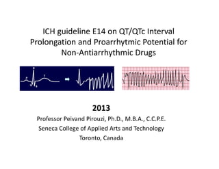 ICH guideline E14 on QT/QTc Interval 
Prolongation and Proarrhytmic Potential for 
        Non‐Antiarrhythmic Drugs




                      2013
 Professor Peivand Pirouzi, Ph.D., M.B.A., C.C.P.E.
  Seneca College of Applied Arts and Technology
                Toronto, Canada
 